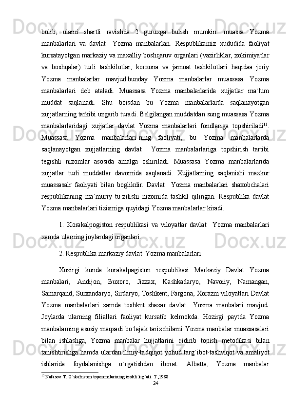 bulib,   ularni   shartli   ravishda   2   guruxga   bulish   mumkin:   muassa   Yozma
manbalarlari   va   davlat     Yozma   manbalarlari.   Respublikamiz   xududida   faoliyat
kursatayotgan markaziy va maxalliy boshqaruv organlari (vazirliklar, xokimiyatlar
va   boshqalar)   turli   tashkilotlar,   korxona   va   jamoat   tashkilotlari   haqidaa   joriy
Yozma   manbalarlar   mavjud.bunday   Yozma   manbalarlar   muassasa   Yozma
manbalarlari   deb   ataladi.   Muassasa   Yozma   manbalarlarida   xujjatlar   ma`lum
muddat   saqlanadi.   Shu   boisdan   bu   Yozma   manbalarlarda   saqlanayotgan
xujjatlarning tarkibi uzgarib turadi. Belgilangan muddatdan sung muassasa Yozma
manbalarlaridagi   xujjatlar   davlat   Yozma   manbalarlari   fondlariga   topshiriladi 13
.
Muassasa   Yozma   manbalarlari-ning   faoliyati,   bu   Yozma   manbalarlarda
saqlanayotgan   xujjatlarning   davlat     Yozma   manbalarlariga   topshirish   tartibi
tegishli   nizomlar   asosida   amalga   oshiriladi.   Muassasa   Yozma   manbalarlarida
xujjatlar   turli   muddatlar   davomida   saqlanadi.   Xujjatlarning   saqlanishi   mazkur
muassasalr   faoliyati   bilan   boglikdir.   Davlat     Yozma   manbalarlari   shaxobchalari
respublikaning   ma`muriy   tu-zilishi   nizomida   tashkil   qilingan.   Respublika   davlat
Yozma manbalarlari tizismiga quyidagi Yozma manbalarlar kiradi. 
1.   Korakalpogiston   respublikasi   va   viloyatlar   davlat     Yozma   manbalarlari
xamda ularning joylardagi organlari. 
2. Respublika markaziy davlat  Yozma manbalarlari.
Xozirgi   kunda   korakalpagiston   respublikasi   Markaziy   Davlat   Yozma
manbalari,   Andijon,   Buxoro,   Jizzax,   Kashkadaryo,   Navoiiy,   Namangan,
Samarqand, Surxandaryo, Sirdaryo, Toshkent, Fargona, Xorazm viloyatlari Davlat
Yozma   manbalarlari   xamda   toshknt   shaxar   davlat     Yozma   manbalari   mavjud.
Joylarda   ularning   filiallari   faoliyat   kursatib   kelmokda.   Hozirgi   paytda   Yozma
manbalarning asosiy maqsadi bo`lajak tarixchilarni Yozma manbalar muassasalari
bilan   ishlashga,   Yozma   manbalar   hujjatlarini   qidirib   topish   metodikasi   bilan
tanishtirishga hamda ulardan ilmiy-tadqiqot yohud targ`ibot-tashviqot va amaliyot
ishlarida   foydalanishga   o`rgatishdan   iborat.   Albatta,   Yozma   manbalar
13
  Nafasov T. O`zbekiston toponimlarining izohli lug`ati. T.,1988
24 