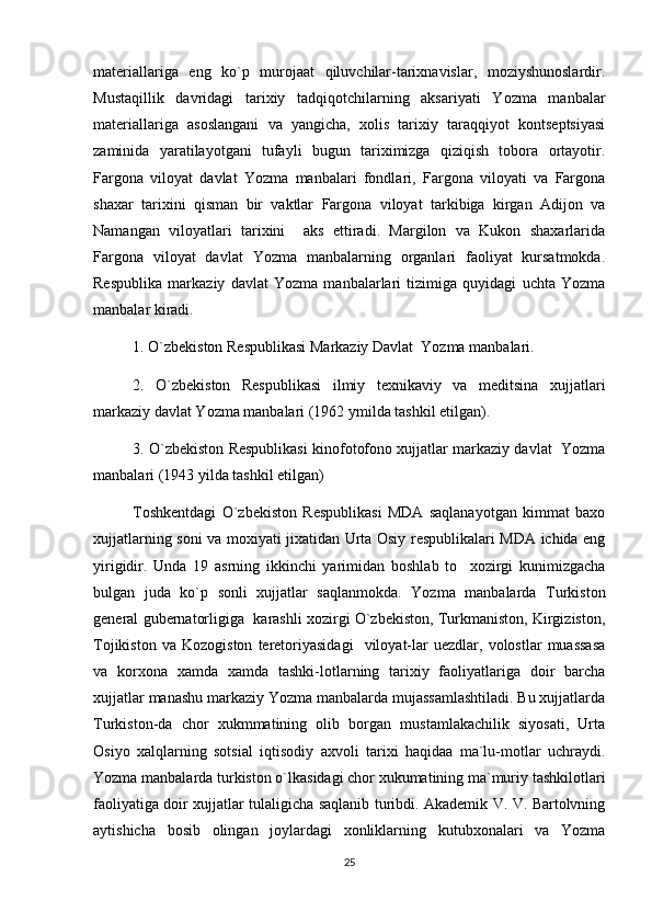 materiallariga   eng   ko`p   murojaat   qiluvchilar-tarixnavislar,   moziyshunoslardir.
Mustaqillik   davridagi   tarixiy   tadqiqotchilarning   aksariyati   Yozma   manbalar
materiallariga   asoslangani   va   yangicha,   xolis   tarixiy   taraqqiyot   kontseptsiyasi
zaminida   yaratilayotgani   tufayli   bugun   tariximizga   qiziqish   tobora   ortayotir.
Fargona   viloyat   davlat   Yozma   manbalari   fondlari,   Fargona   viloyati   va   Fargona
shaxar   tarixini   qisman   bir   vaktlar   Fargona   viloyat   tarkibiga   kirgan   Adijon   va
Namangan   viloyatlari   tarixini     aks   ettiradi.   Margilon   va   Kukon   shaxarlarida
Fargona   viloyat   davlat   Yozma   manbalarning   organlari   faoliyat   kursatmokda.
Respublika   markaziy   davlat   Yozma   manbalarlari   tizimiga   quyidagi   uchta   Yozma
manbalar kiradi. 
1. O`zbekiston Respublikasi Markaziy Davlat  Yozma manbalari.
2.   O`zbekiston   Respublikasi   ilmiy   texnikaviy   va   meditsina   xujjatlari
markaziy davlat Yozma manbalari (1962 ymilda tashkil etilgan).
3. O`zbekiston Respublikasi kinofotofono xujjatlar markaziy davlat  Yozma
manbalari (1943 yilda tashkil etilgan)
Toshkentdagi   O`zbekiston   Respublikasi   MDA   saqlanayotgan   kimmat   baxo
xujjatlarning soni va moxiyati jixatidan Urta Osiy respublikalari MDA ichida eng
yirigidir.   Unda   19   asrning   ikkinchi   yarimidan   boshlab   to     xozirgi   kunimizgacha
bulgan   juda   ko`p   sonli   xujjatlar   saqlanmokda.   Yozma   manbalarda   Turkiston
general gubernatorligiga  karashli xozirgi O`zbekiston, Turkmaniston, Kirgiziston,
Tojikiston   va   Kozogiston   teretoriyasidagi     viloyat-lar   uezdlar,   volostlar   muassasa
va   korxona   xamda   xamda   tashki-lotlarning   tarixiy   faoliyatlariga   doir   barcha
xujjatlar manashu markaziy Yozma manbalarda mujassamlashtiladi. Bu xujjatlarda
Turkiston-da   chor   xukmmatining   olib   borgan   mustamlakachilik   siyosati,   Urta
Osiyo   xalqlarning   sotsial   iqtisodiy   axvoli   tarixi   haqidaa   ma`lu-motlar   uchraydi.
Yozma manbalarda turkiston o`lkasidagi chor xukumatining ma`muriy tashkilotlari
faoliyatiga doir xujjatlar tulaligicha saqlanib turibdi. Akademik V. V. Bartolvning
aytishicha   bosib   olingan   joylardagi   xonliklarning   kutubxonalari   va   Yozma
25 