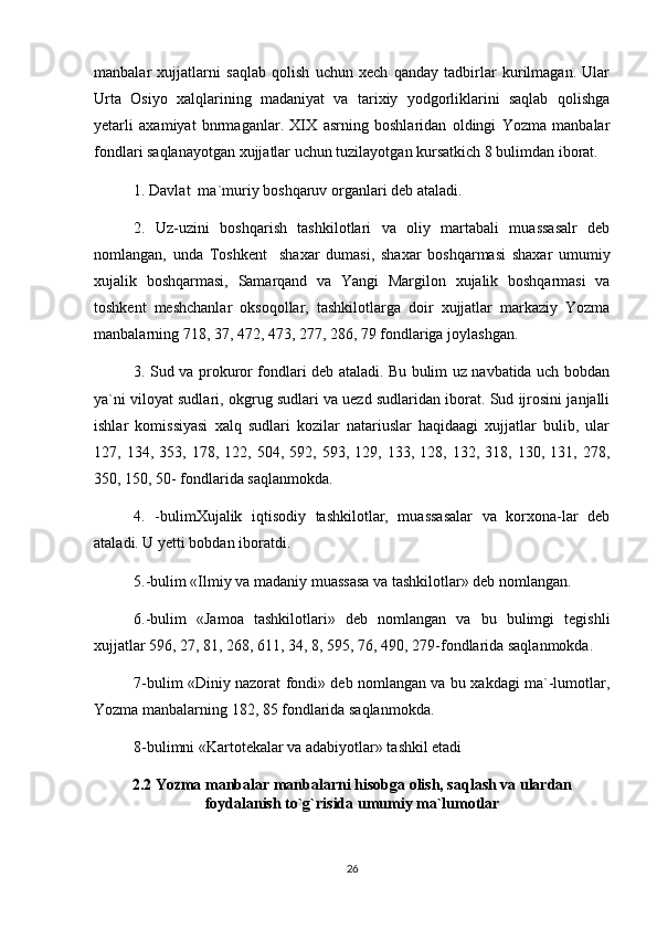 manbalar   xujjatlarni   saqlab   qolish   uchun   xech   qanday   tadbirlar   kurilmagan.   Ular
Urta   Osiyo   xalqlarining   madaniyat   va   tarixiy   yodgorliklarini   saqlab   qolishga
yetarli   axamiyat   bnrmaganlar.   XIX   asrning   boshlaridan   oldingi   Yozma   manbalar
fondlari saqlanayotgan xujjatlar uchun tuzilayotgan kursatkich 8 bulimdan iborat.
1. Davlat  ma`muriy boshqaruv organlari deb ataladi. 
2.   Uz-uzini   boshqarish   tashkilotlari   va   oliy   martabali   muassasalr   deb
nomlangan,   unda   Toshkent     shaxar   dumasi,   shaxar   boshqarmasi   shaxar   umumiy
xujalik   boshqarmasi,   Samarqand   va   Yangi   Margilon   xujalik   boshqarmasi   va
toshkent   meshchanlar   oksoqollar,   tashkilotlarga   doir   xujjatlar   markaziy   Yozma
manbalarning 718, 37, 472, 473, 277, 286, 79 fondlariga joylashgan.
3. Sud va prokuror fondlari deb ataladi. Bu bulim uz navbatida uch bobdan
ya`ni viloyat sudlari, okgrug sudlari va uezd sudlaridan iborat. Sud ijrosini janjalli
ishlar   komissiyasi   xalq   sudlari   kozilar   natariuslar   haqidaagi   xujjatlar   bulib,   ular
127,  134,   353,  178,   122,  504,   592,  593,   129,  133,   128,  132,   318,  130,   131,  278,
350, 150, 50- fondlarida saqlanmokda. 
4.   -bulimXujalik   iqtisodiy   tashkilotlar,   muassasalar   va   korxona-lar   deb
ataladi. U yetti bobdan iboratdi. 
5.-bulim «Ilmiy va madaniy muassasa va tashkilotlar» deb nomlangan.
6.-bulim   «Jamoa   tashkilotlari»   deb   nomlangan   va   bu   bulimgi   tegishli
xujjatlar 596, 27, 81, 268, 611, 34, 8, 595, 76, 490, 279-fondlarida saqlanmokda. 
7-bulim «Diniy nazorat fondi» deb nomlangan va bu xakdagi ma`-lumotlar,
Yozma manbalarning 182, 85 fondlarida saqlanmokda.
8-bulimni «Kartotekalar va adabiyotlar» tashkil etadi
2.2  Yozma manbalar manbalarni hisobga olish, saqlash va ulardan
foydalanish to`g`risida umumiy ma`lumotlar
 
26 