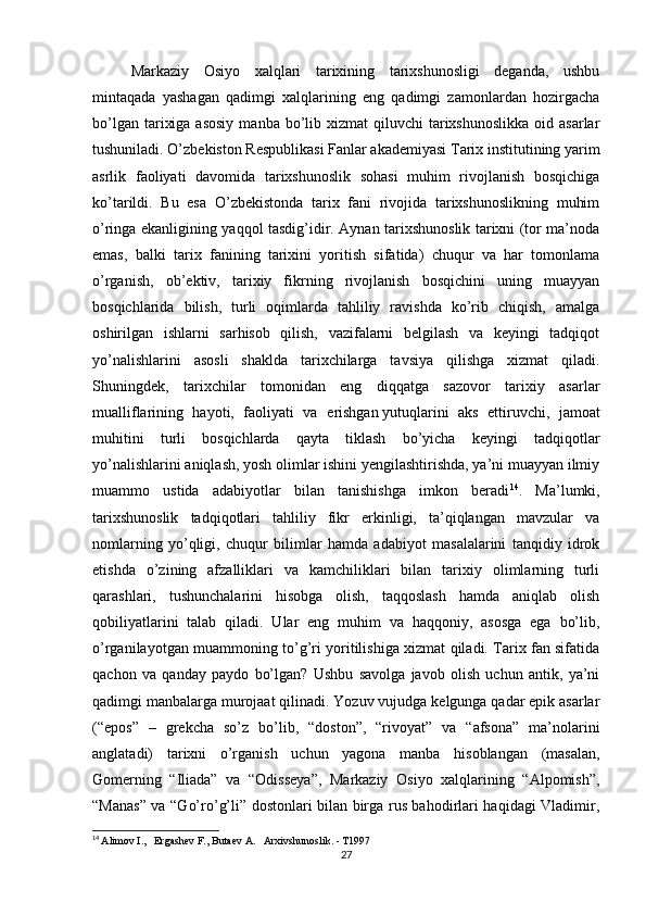 Markaziy   Osiyo   xalqlari   tarixining   tarixshunosligi   deganda,   ushbu
mintaqada   yashagan   qadimgi   xalqlarining   eng   qadimgi   zamonlardan   hozirgacha
bo’lgan  tarixiga  asosiy   manba bo’lib xizmat   qiluvchi  tarixshunoslikka  oid  asarlar
tushuniladi. O’zbekiston Respublikasi Fanlar akademiyasi Tarix institutining yarim
asrlik   faoliyati   davomida   tarixshunoslik   sohasi   muhim   rivojlanish   bosqichiga
ko’tarildi.   Bu   esa   O’zbekistonda   tarix   fani   rivojida   tarixshunoslikning   muhim
o’ringa ekanligining yaqqol tasdig’idir. Aynan tarixshunoslik tarixni (tor ma’noda
emas,   balki   tarix   fanining   tarixini   yoritish   sifatida)   chuqur   va   har   tomonlama
o’rganish,   ob’ektiv,   tarixiy   fikrning   rivojlanish   bosqichini   uning   muayyan
bosqichlarida   bilish,   turli   oqimlarda   tahliliy   ravishda   ko’rib   chiqish,   amalga
oshirilgan   ishlarni   sarhisob   qilish,   vazifalarni   belgilash   va   keyingi   tadqiqot
yo’nalishlarini   asosli   shaklda   tarixchilarga   tavsiya   qilishga   xizmat   qiladi.
Shuningdek,   tarixchilar   tomonidan   eng   diqqatga   sazovor   tarixiy   asarlar
mualliflarining   hayoti,   faoliyati   va   erishgan   yutuqlarini   aks   ettiruvchi ,   jamoat
muhitini   turli   bosqichlarda   qayta   tiklash   bo’yicha   keyingi   tadqiqotlar
yo’nalishlarini aniqlash, yosh olimlar ishini yengilashtirishda, ya’ni muayyan ilmiy
muammo   ustida   adabiyotlar   bilan   tanishishga   imkon   beradi 14
.   Ma’lumki,
tarixshunoslik   tadqiqotlari   tahliliy   fikr   erkinligi,   ta’qiqlangan   mavzular   va
nomlarning   yo’qligi,   chuqur   bilimlar   hamda   adabiyot   masalalarini   tanqidiy   idrok
etishda   o’zining   afzalliklari   va   kamchiliklari   bilan   tarixiy   olimlarning   turli
qarashlari,   tushunchalarini   hisobga   olish,   taqqoslash   hamda   aniqlab   olish
qobiliyatlarini   talab   qiladi.   Ular   eng   muhim   va   haqqoniy,   asosga   ega   bo’lib,
o’rganilayotgan muammoning to’g’ri yoritilishiga xizmat qiladi. Tarix fan sifatida
qachon   va   qanday   paydo   bo’lgan?   Ushbu   savolga   javob   olish   uchun   antik,   ya’ni
qadimgi manbalarga murojaat qilinadi. Yozuv vujudga kelgunga qadar epik asarlar
(“epos”   –   grekcha   so’z   bo’lib,   “doston”,   “rivoyat”   va   “afsona”   ma’nolarini
anglatadi)   tarixni   o’rganish   uchun   yagona   manba   hisoblangan   (masalan,
Gomerning   “Iliada”   va   “Odisseya”,   Markaziy   Osiyo   xalqlarining   “Alpomish”,
“Manas” va “Go’ro’g’li” dostonlari bilan birga rus bahodirlari haqidagi Vladimir,
14
  Alimov I.,   Ergashev F., Butaev A.   Arxivshunoslik. - T1997
27 