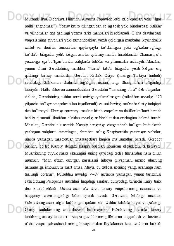 Muromli Ilya, Dobrinya Nikitich, Alyosha Popovich kabi xalq eposlari yoki “Igor
polki jangnomasi”). Yozuv ixtiro qilinganidan so’ng tosh yoki binolardagi bitiklar
va yilnomalar eng qadimgi yozma tarix manbalari  hisoblanadi. O’sha davrlardagi
voqealarning guvohlari yoki zamondoshlari yozib qoldirgan manbalar, keyinchalik
xattot   va   shoirlar   tomonidan   qayta-qayta   ko’chirilgan   yoki   og’izdan-og’izga
ko’chib,   bizgacha   yetib   kelgan   asarlar   qadimiy   manba   hisoblanadi.   Chamasi,   o’z
yozuviga   ega   bo’lgan   barcha   xalqlarda   bitiklar   va   yilnomalar   uchraydi.   Masalan,
yunon   olimi   Gerodotning   mashhur   “Tarix”   kitobi   bizgacha   yetib   kelgan   eng
qadimgi   tarixiy   manbadir.   Gerodot   Kichik   Osiyo   (hozirgi   Turkiya   hududi)
sohilidagi   Galikarnas   shahrida   tug’ilgani   uchun,   unga   Sharq   ta’siri   o’tganligi
tabiiydir. Hatto Sitseron zamondoshlari Gerodotni “tarixning otasi” deb ataganlar.
Aslida,   Gerodotning   ushbu   asari   oxiriga   yetkazilmagan   (miloddan   avvalgi   470
yilgacha bo’lgan voqealar bilan tugallanadi) va uni hozirgi ma’noda ilmiy tadqiqot
deb bo’lmaydi. Shunga qaramay, mazkur kitob voqealar va dalillar ko’lami hamda
badiiy   qimmati   jihatidan   o’zidan   avvalgi   safdoshlaridan   anchagina   baland   turadi.
Masalan,   Gerodot   o’z   asarida   Kaspiy   dengiziga   chegaradosh   bo’lgan   hududlarda
yashagan   xalqlarni   tasvirlagan,   shundan   so’ng   Kaspiyortida   yastangan   vohalar,
ularda   yashagan   masoxatlar   (massagetlar)   haqida   ma’lumotlar   beradi.   Gerodot
birinchi   bo’lib   Kaspiy   dengizi   Kaspiy   xalqlari   nomidan   olganligini   ta’kidlaydi.
Muarrixning   buyuk   shaxs   ekanligini   uning   quyidagi   xolis   fikrlaridan   ham   bilish
mumkin:   “Men   o’zim   eshitgan   narsalarni   hikoya   qilyapman,   ammo   ularning
hammasiga ishonishim  shart emas. Mayli, bu xulosa mening yangi asarimga ham
taalluqli   bo’lsin”.   Miloddan   avvalgi   V–IV   asrlarda   yashagan   yunon   tarixchisi
Fukididning   Pelopenes   urushlari   haqidagi   asarlari   dunyodagi   birinchi   ilmiy   tarix
deb   e’tirof   etiladi.   Ushbu   asar   o’z   davri   tarixiy   voqealarining   ishonchli   va
haqqoniy   tasvirlanganligi   bilan   ajralib   turadi.   Gerodotni   kitobiga   nisbatan
Fukididning   asari   olg’a   tashlangan   qadam   edi.   Ushbu   kitobda   hayot   voqealariga
Olimp   xudolarining   aralashuvini   ko’rmaymiz.   Fukididning   asarida   tarixiy
tahlilning  asosiy   talablari   –  voqea   guvohlarining  fikrlarini   taqqoslash   va   bevosita
o’sha   voqea   qatnashchilarining   hikoyalaridan   foydalanish   kabi   usullarni   ko’rish
28 