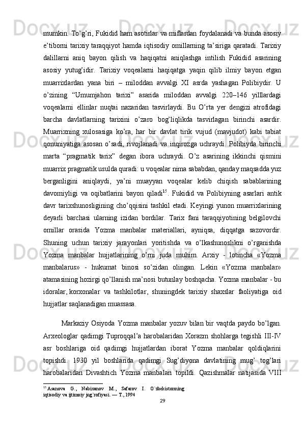 mumkin. To’g’ri, Fukidid ham asotirlar va miflardan foydalanadi va bunda asosiy
e’tiborni tarixiy taraqqiyot  hamda iqtisodiy omillarning ta’siriga qaratadi. Tarixiy
dalillarni   aniq   bayon   qilish   va   haqiqatni   aniqlashga   intilish   Fukidid   asarining
asosiy   yutug’idir.   Tarixiy   voqealarni   haqiqatga   yaqin   qilib   ilmiy   bayon   etgan
muarrixlardan   yana   biri   –   miloddan   avvalgi   XI   asrda   yashagan   Polibiydir.   U
o’zining   “Umumjahon   tarixi”   asarida   miloddan   avvalgi   220–146   yilllardagi
voqealarni   ellinlar   nuqtai   nazaridan   tasvirlaydi.   Bu   O’rta   yer   dengizi   atrofidagi
barcha   davlatlarning   tarixini   o’zaro   bog’liqlikda   tasvirlagan   birinchi   asardir.
Muarrixning   xulosasiga   ko’ra,   har   bir   davlat   tirik   vujud   (mavjudot)   kabi   tabiat
qonuniyatiga   asosan   o’sadi,   rivojlanadi   va   inqirozga   uchraydi.   Polibiyda   birinchi
marta   “pragmatik   tarix”   degan   ibora   uchraydi.   O’z   asarining   ikkinchi   qismini
muarrix pragmatik usulda quradi: u voqealar nima sababdan, qanday maqsadda yuz
berganligini   aniqlaydi,   ya’ni   muayyan   voqealar   kelib   chiqish   sabablarining
davomiyligi   va   oqibatlarini   bayon   qiladi 15
.   Fukidid   va   Polibiyning   asarlari   antik
davr   tarixshunosligining   cho’qqisini   tashkil   etadi.   Keyingi   yunon   muarrixlarining
deyarli   barchasi   ularning   izidan   bordilar.   Tarix   fani   taraqqiyotining   belgilovchi
omillar   orasida   Yozma   manbalar   materiallari,   ayniqsa,   diqqatga   sazovordir.
Shuning   uchun   tarixiy   jarayonlari   yoritishda   va   o’lkashunoslikni   o’rganishda
Yozma   manbalar   hujjatlarining   o’rni   juda   muhim.   Arxiy   -   lotincha   «Yozma
manbalarus»   -   hukumat   binosi   so’zidan   olingan.   Lekin   «Yozma   manbalar»
atamasining hozirgi qo’llanish ma’nosi butunlay boshqacha. Yozma manbalar - bu
idoralar,   korxonalar   va   tashkilotlar ,   shuningdek   tarixiy   shaxslar   faoliyatiga   oid
hujjatlar saqlanadigan muassasa.
Markaziy Osiyoda Yozma manbalar yozuv bilan bir vaqtda paydo bo’lgan.
Arxeologlar  qadimgi Tuproqqal’a harobalaridan Xorazm  shohlarga tegishli  III-IV
asr   boshlariga   oid   qadimgi   hujjatlardan   iborat   Yozma   manbalar   qoldiqlarini
topishdi.   1930   yil   boshlarida   qadimgi   Sug’diyona   davlatining   mug’   tog’lari
harobalaridan   Divashtich   Yozma   manbalari   topildi.   Qazishmalar   natijasida   VIII
15
  Asanova    G.,    Nabixanov    M.,    Safarov    I.    O`zbekistonning 
iqtisodiy va ijtimoiy jug`rofiyasi. — T., 1994
29 