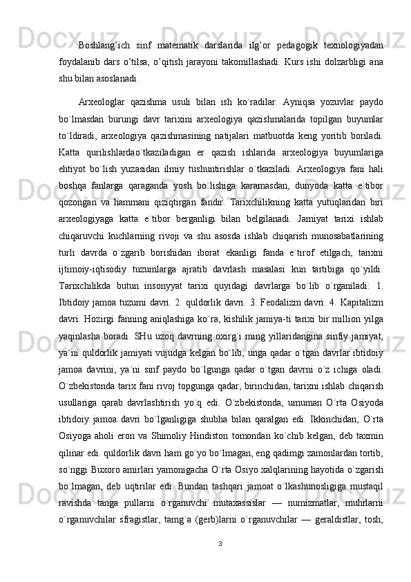 Boshlang’ich   sinf   matematik   darslarida   ilg’or   pedagogik   texnologiyadan
foydalanib   dars   o’tilsa,   o’qitish   jarayoni   takomillashadi.   Kurs   ishi   dolzarbligi   ana
shu bilan asoslanadi.
Arxeologlar   qazishma   usuli   bilan   ish   ko`radilar.   Ayniqsa   yozuvlar   paydo
bo`lmasdan   burungi   davr   tarixini   arxeologiya   qazishmalarida   topilgan   buyumlar
to`ldiradi,   arxeologiya   qazishmasining   natijalari   matbuotda   keng   yoritib   boriladi.
Katta   qurilishlardao`tkaziladigan   er   qazish   ishlarida   arxeologiya   buyumlariga
ehtiyot   bo`lish   yuzasidan   ilmiy   tushuntirishlar   o`tkaziladi.   Arxeologiya   fani   hali
boshqa   fanlarga   qaraganda   yosh   bo`lishiga   karamasdan,   dunyoda   katta   e`tibor
qozongan   va   hammani   qiziqtirgan   fandir.   Tarixchilikning   katta   yutuqlaridan   biri
arxeologiyaga   katta   e`tibor   berganligi   bilan   belgilanadi.   Jamiyat   tarixi   ishlab
chiqaruvchi   kuchlarning   rivoji   va   shu   asosda   ishlab   chiqarish   munosabatlarining
turli   davrda   o`zgarib   borishidan   iborat   ekanligi   fanda   e`tirof   etilgach,   tarixni
ijtimoiy-iqtisodiy   tuzumlarga   ajratib   davrlash   masalasi   kun   tartibiga   qo`yildi.
Tarixchilikda   butun   insonyyat   tarixi   quyidagi   davrlarga   bo`lib   o`rganiladi:   1.
Ibtidoiy jamoa tuzumi davri. 2. quldorlik davri. 3. Feodalizm davri. 4. Kapitalizm
davri.  Hozirgi  fanning aniqlashiga   ko`ra, kishilik  jamiya-ti  tarixi  bir  million yilga
yaqinlasha   boradi.   SHu   uzoq   davrning   oxirg`i   ming   yillaridangina   sinfiy   jamiyat,
ya`ni quldorlik jamiyati vujudga kelgan bo`lib, unga qadar o`tgan davrlar ibtidoiy
jamoa   davrini,   ya`ni   sinf   paydo   bo`lgunga   qadar   o`tgan   davrni   o`z   ichiga   oladi.
O`zbekistonda tarix fani rivoj topgunga qadar, birinchidan, tarixni ishlab chiqarish
usullariga   qarab   davrlashtirish   yo`q   edi.   O`zbekistonda,   umuman   O`rta   Osiyoda
ibtidoiy   jamoa   davri   bo`lganligiga   shubha   bilan   qaralgan   edi.   Ikkinchidan,   O`rta
Osiyoga   aholi   eron   va   Shimoliy   Hindiston   tomondan   ko`chib   kelgan,   deb   taxmin
qilinar edi. quldorlik davri ham go`yo bo`lmagan, eng qadimgi zamonlardan tortib,
so`nggi Buxoro amirlari yamonigacha O`rta Osiyo xalqlarining hayotida o`zgarish
bo`lmagan,   deb   uqtirilar   edi.   Bundan   tashqari   jamoat   o`lkashunosligiga   mustaqil
ravishda   tanga   pullarni   o`rganuvchi   mutaxassislar   —   numizmatlar,   muhrlarni
o`rganuvchilar   sfragistlar,   tamg`a   (gerb)larni   o`rganuvchilar   —   geraldistlar,   tosh,
3 