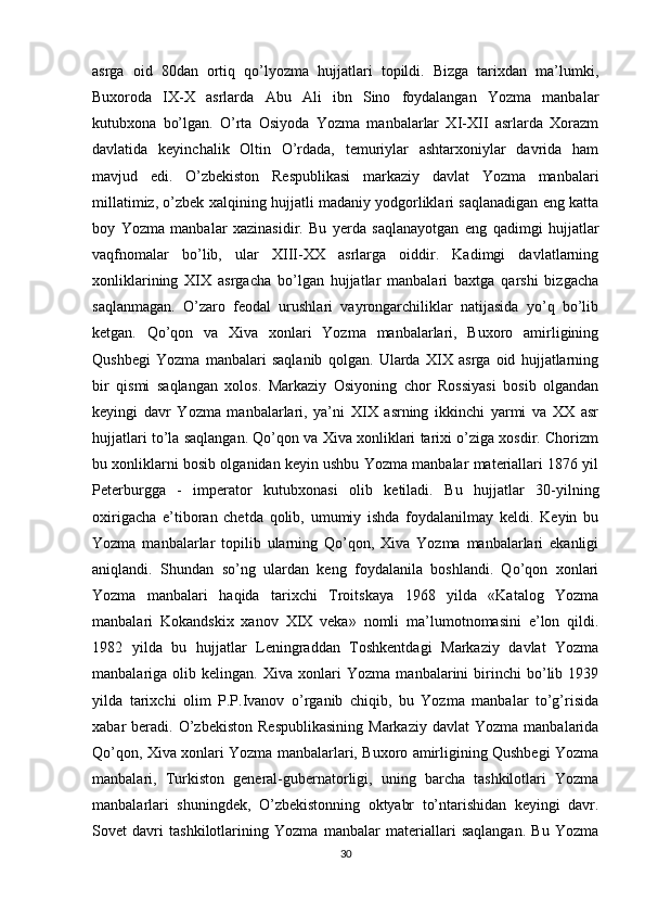 asrga   oid   80dan   ortiq   qo’lyozma   hujjatlari   topildi.   Bizga   tarixdan   ma’lumki,
Buxoroda   IX-X   asrlarda   Abu   Ali   ibn   Sino   foydalangan   Yozma   manbalar
kutubxona   bo’lgan.   O’rta   Osiyoda   Yozma   manbalarlar   XI-XII   asrlarda   Xorazm
davlatida   keyinchalik   Oltin   O’rdada,   temuriylar   ashtarxoniylar   davrida   ham
mavjud   edi.   O’zbekiston   Respublikasi   markaziy   davlat   Yozma   manbalari
millatimiz, o’zbek xalqining hujjatli madaniy yodgorliklari saqlanadigan eng katta
boy   Yozma   manbalar   xazinasidir.   Bu   yerda   saqlanayotgan   eng   qadimgi   hujjatlar
vaqfnomalar   bo’lib,   ular   XIII-XX   asrlarga   oiddir.   Kadimgi   davlatlarning
xonliklarining   XIX   asrgacha   bo’lgan   hujjatlar   manbalari   baxtga   qarshi   bizgacha
saqlanmagan.   O’zaro   feodal   urushlari   vayrongarchiliklar   natijasida   yo’q   bo’lib
ketgan.   Qo’qon   va   Xiva   xonlari   Yozma   manbalarlari,   Buxoro   amirligining
Qushbegi   Yozma   manbalari   saqlanib   qolgan.   Ularda   XIX   asrga   oid   hujjatlarning
bir   qismi   saqlangan   xolos.   Markaziy   Osiyoning   chor   Rossiyasi   bosib   olgandan
keyingi   davr   Yozma   manbalarlari,   ya’ni   XIX   asrning   ikkinchi   yarmi   va   XX   asr
hujjatlari to’la saqlangan. Qo’qon va Xiva xonliklari tarixi o’ziga xosdir. Chorizm
bu xonliklarni bosib olganidan keyin ushbu Yozma manbalar materiallari 1876 yil
Peterburgga   -   imperator   kutubxonasi   olib   ketiladi.   Bu   hujjatlar   30-yilning
oxirigacha   e’tiboran   chetda   qolib,   umumiy   ishda   foydalanilmay   keldi.   Keyin   bu
Yozma   manbalarlar   topilib   ularning   Qo’qon,   Xiva   Yozma   manbalarlari   ekanligi
aniqlandi.   Shundan   so’ng   ulardan   keng   foydalanila   boshlandi.   Qo’qon   xonlari
Yozma   manbalari   haqida   tarixchi   Troitskaya   1968   yilda   «Katalog   Yozma
manbalari   Kokandskix   xanov   XIX   veka»   nomli   ma’lumotnomasini   e’lon   qildi.
1982   yilda   bu   hujjatlar   Leningraddan   Toshkentdagi   Markaziy   davlat   Yozma
manbalariga   olib   kelingan.   Xiva   xonlari   Yozma   manbalarini   birinchi   bo’lib   1939
yilda   tarixchi   olim   P.P.Ivanov   o’rganib   chiqib,   bu   Yozma   manbalar   to’g’risida
xabar   beradi.   O’zbekiston   Respublikasining  Markaziy   davlat   Yozma  manbalarida
Qo’qon, Xiva xonlari Yozma manbalarlari, Buxoro amirligining Qushbegi Yozma
manbalari,   Turkiston   general-gubernatorligi,   uning   barcha   tashkilotlari   Yozma
manbalarlari   shuningdek,   O’zbekistonning   oktyabr   to’ntarishidan   keyingi   davr.
Sovet   davri   tashkilotlarining   Yozma   manbalar   materiallari   saqlangan.   Bu   Yozma
30 