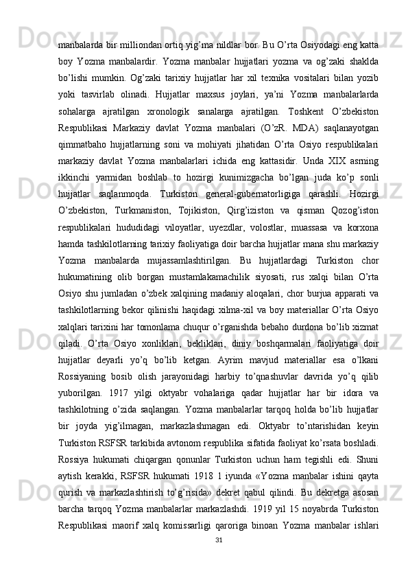 manbalarda bir milliondan ortiq yig’ma nildlar bor. Bu O’rta Osiyodagi eng katta
boy   Yozma   manbalardir.   Yozma   manbalar   hujjatlari   yozma   va   og’zaki   shaklda
bo’lishi   mumkin.   Og’zaki   tarixiy   hujjatlar   har   xil   texnika   vositalari   bilan   yozib
yoki   tasvirlab   olinadi.   Hujjatlar   maxsus   joylari,   ya’ni   Yozma   manbalarlarda
sohalarga   ajratilgan   xronologik   sanalarga   ajratilgan.   Toshkent   O’zbekiston
Respublikasi   Markaziy   davlat   Yozma   manbalari   (O’zR.   MDA)   saqlanayotgan
qimmatbaho   hujjatlarning   soni   va   mohiyati   jihatidan   O’rta   Osiyo   respublikalari
markaziy   davlat   Yozma   manbalarlari   ichida   eng   kattasidir.   Unda   XIX   asrning
ikkinchi   yarmidan   boshlab   to   hozirgi   kunimizgacha   bo’lgan   juda   ko’p   sonli
hujjatlar   saqlanmoqda.   Turkiston   general-gubernatorligiga   qarashli.   Hozirgi
O’zbekiston,   Turkmaniston,   Tojikiston,   Qirg’iziston   va   qisman   Qozog’iston
respublikalari   hududidagi   viloyatlar,   uyezdlar,   volostlar,   muassasa   va   korxona
hamda tashkilotlarning tarixiy faoliyatiga doir barcha hujjatlar mana shu markaziy
Yozma   manbalarda   mujassamlashtirilgan.   Bu   hujjatlardagi   Turkiston   chor
hukumatining   olib   borgan   mustamlakamachilik   siyosati,   rus   xalqi   bilan   O’rta
Osiyo   shu   jumladan   o’zbek   xalqining   madaniy   aloqalari,   chor   burjua   apparati   va
tashkilotlarning bekor  qilinishi  haqidagi   xilma-xil   va boy  materiallar   O’rta Osiyo
xalqlari tarixini har tomonlama chuqur o’rganishda bebaho durdona bo’lib xizmat
qiladi.   O’rta   Osiyo   xonliklari,   bekliklari,   diniy   boshqarmalari   faoliyatiga   doir
hujjatlar   deyarli   yo’q   bo’lib   ketgan.   Ayrim   mavjud   materiallar   esa   o’lkani
Rossiyaning   bosib   olish   jarayonidagi   harbiy   to’qnashuvlar   davrida   yo’q   qilib
yuborilgan.   1917   yilgi   oktyabr   vohalariga   qadar   hujjatlar   har   bir   idora   va
tashkilotning   o’zida   saqlangan.   Yozma   manbalarlar   tarqoq   holda   bo’lib   hujjatlar
bir   joyda   yig’ilmagan,   markazlashmagan   edi.   Oktyabr   to’ntarishidan   keyin
Turkiston RSFSR tarkibida avtonom respublika sifatida faoliyat ko’rsata boshladi.
Rossiya   hukumati   chiqargan   qonunlar   Turkiston   uchun   ham   tegishli   edi.   Shuni
aytish   kerakki,   RSFSR   hukumati   1918   1   iyunda   «Yozma   manbalar   ishini   qayta
qurish   va   markazlashtirish   to’g’risida»   dekret   qabul   qilindi.   Bu   dekretga   asosan
barcha   tarqoq   Yozma   manbalarlar   markazlashdi.   1919   yil   15   noyabrda   Turkiston
Respublikasi   maorif   xalq   komissarligi   qaroriga   binoan   Yozma   manbalar   ishlari
31 