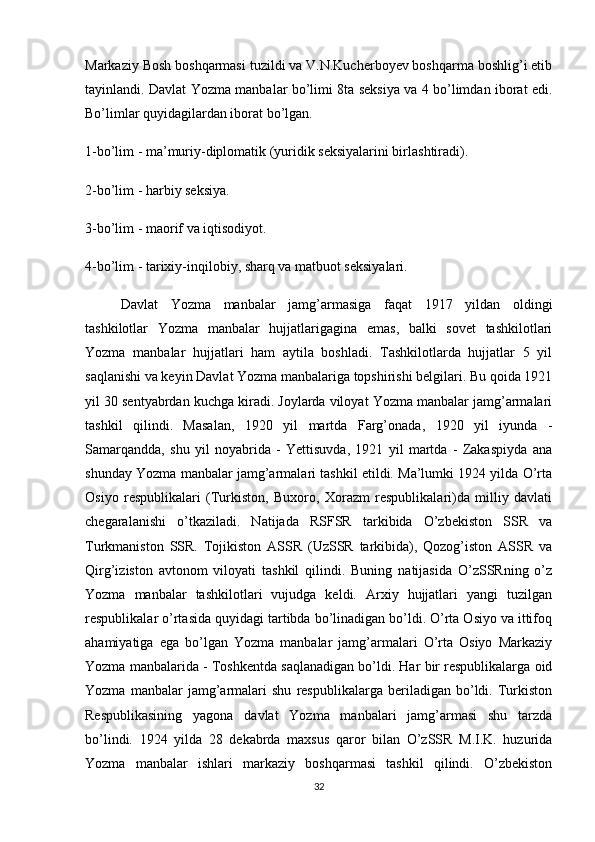 Markaziy Bosh boshqarmasi tuzildi va V.N.Kucherboyev boshqarma boshlig’i etib
tayinlandi. Davlat Yozma manbalar bo’limi 8ta seksiya va 4 bo’limdan iborat edi.
Bo’limlar quyidagilardan iborat bo’lgan.
1-bo’lim - ma’muriy-diplomatik (yuridik seksiyalarini birlashtiradi).
2-bo’lim - harbiy seksiya.
3-bo’lim - maorif va iqtisodiyot.
4-bo’lim   - tarixiy-inqilobiy ,  sharq va matbuot seksiyalari.
Davlat   Yozma   manbalar   jamg’armasiga   faqat   1917   yildan   oldingi
tashkilotlar   Yozma   manbalar   hujjatlarigagina   emas,   balki   sovet   tashkilotlari
Yozma   manbalar   hujjatlari   ham   aytila   boshladi.   Tashkilotlarda   hujjatlar   5   yil
saqlanishi va keyin Davlat Yozma manbalariga topshirishi belgilari. Bu qoida 1921
yil 30 sentyabrdan kuchga kiradi. Joylarda viloyat Yozma manbalar jamg’armalari
tashkil   qilindi.   Masalan,   1920   yil   martda   Farg’onada,   1920   yil   iyunda   -
Samarqandda,   shu   yil   noyabrida   -   Yettisuvda,   1921   yil   martda   -   Zakaspiyda   ana
shunday Yozma manbalar jamg’armalari tashkil etildi. Ma’lumki 1924 yilda O’rta
Osiyo   respublikalari   (Turkiston,   Buxoro,   Xorazm   respublikalari)da   milliy   davlati
chegaralanishi   o’tkaziladi.   Natijada   RSFSR   tarkibida   O’zbekiston   SSR   va
Turkmaniston   SSR.   Tojikiston   ASSR   (UzSSR   tarkibida),   Qozog’iston   ASSR   va
Qirg’iziston   avtonom   viloyati   tashkil   qilindi.   Buning   natijasida   O’zSSRning   o’z
Yozma   manbalar   tashkilotlari   vujudga   keldi.   Arxiy   hujjatlari   yangi   tuzilgan
respublikalar o’rtasida quyidagi tartibda bo’linadigan bo’ldi. O’rta Osiyo va ittifoq
ahamiyatiga   ega   bo’lgan   Yozma   manbalar   jamg’armalari   O’rta   Osiyo   Markaziy
Yozma manbalarida - Toshkentda saqlanadigan bo’ldi. Har bir respublikalarga oid
Yozma   manbalar   jamg’armalari   shu   respublikalarga   beriladigan   bo’ldi.   Turkiston
Respublikasining   yagona   davlat   Yozma   manbalari   jamg’armasi   shu   tarzda
bo’lindi.   1924   yilda   28   dekabrda   maxsus   qaror   bilan   O’zSSR   M.I.K.   huzurida
Yozma   manbalar   ishlari   markaziy   boshqarmasi   tashkil   qilindi.   O’zbekiston
32 