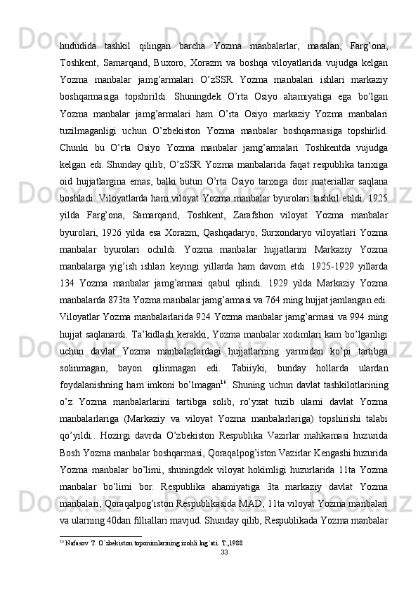 hududida   tashkil   qilingan   barcha   Yozma   manbalarlar,   masalan,   Farg’ona,
Toshkent,   Samarqand,   Buxoro,   Xorazm   va   boshqa   viloyatlarida   vujudga   kelgan
Yozma   manbalar   jamg’armalari   O’zSSR   Yozma   manbalari   ishlari   markaziy
boshqarmasiga   topshirildi.   Shuningdek   O’rta   Osiyo   ahamiyatiga   ega   bo’lgan
Yozma   manbalar   jamg’armalari   ham   O’rta   Osiyo   markaziy   Yozma   manbalari
tuzilmaganligi   uchun   O’zbekiston   Yozma   manbalar   boshqarmasiga   topshirlid.
Chunki   bu   O’rta   Osiyo   Yozma   manbalar   jamg’armalari   Toshkentda   vujudga
kelgan   edi.   Shunday   qilib ,   O’zSSR   Yozma   manbalarida   faqat   respublika   tarixiga
oid   hujjatlargina   emas,   balki   butun   O’rta   Osiyo   tarixiga   doir   materiallar   saqlana
boshladi. Viloyatlarda ham viloyat Yozma manbalar byurolari tashkil etildi. 1925
yilda   Farg’ona,   Samarqand,   Toshkent,   Zarafshon   viloyat   Yozma   manbalar
byurolari,   1926   yilda   esa   Xorazm,   Qashqadaryo,   Surxondaryo   viloyatlari   Yozma
manbalar   byurolari   ochildi.   Yozma   manbalar   hujjatlarini   Markaziy   Yozma
manbalarga   yig’ish   ishlari   keyingi   yillarda   ham   davom   etdi.   1925-1929   yillarda
134   Yozma   manbalar   jamg’armasi   qabul   qilindi.   1929   yilda   Markaziy   Yozma
manbalarda 873ta Yozma manbalar jamg’armasi va 764 ming hujjat jamlangan edi.
Viloyatlar Yozma manbalarlarida 924 Yozma manbalar jamg’armasi va 994 ming
hujjat saqlanardi. Ta’kidlash kerakki, Yozma manbalar xodimlari kam bo’lganligi
uchun   davlat   Yozma   manbalarlardagi   hujjatlarning   yarmidan   ko’pi   tartibga
solinmagan,   bayon   qilinmagan   edi.   Tabiiyki,   bunday   hollarda   ulardan
foydalanishning   ham   imkoni   bo’lmagan 16
.  Shuning   uchun  davlat   tashkilotlarining
o’z   Yozma   manbalarlarini   tartibga   solib,   ro’yxat   tuzib   ularni   davlat   Yozma
manbalarlariga   (Markaziy   va   viloyat   Yozma   manbalarlariga)   topshirishi   talabi
qo’yildi..   Hozirgi   davrda   O’zbekiston   Respublika   Vazirlar   mahkamasi   huzurida
Bosh Yozma manbalar boshqarmasi, Qoraqalpog’iston Vazirlar Kengashi huzurida
Yozma   manbalar   bo’limi,   shuningdek   viloyat   hokimligi   huzurlarida   11ta   Yozma
manbalar   bo’limi   bor.   Respublika   ahamiyatiga   3ta   markaziy   davlat   Yozma
manbalari, Qoraqalpog’iston Respublikasida MAD, 11ta viloyat Yozma manbalari
va ularning 40dan filliallari mavjud. Shunday qilib, Respublikada Yozma manbalar
16
  Nafasov T. O`zbekiston toponimlarining izohli lug`ati. T.,1988
33 