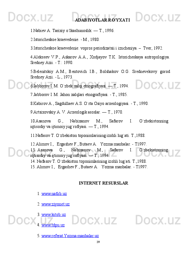 ADABIYOTLAR RO'YXATI
1. Nabiev A. Tarixiy o`lkashunoslik. — T., 1996.
2.Istoricheskoe kraevedenie. - M., 1980.
3.Istoricheskoe kraevedenie: vopros periodizatsii i izucheniya. –  Tver, 1992. 
4.Alekseev   V.P.,   Askarov   A.A.,   Xodjayov   T.K.   Istoricheskaya   antropologiya.
Sredney Azii. - T.: 1990.
5.Belenitskiy   A.M.,   Bentovich   I.B.,   Bolshakov   O.G.   Srednevekovy   gorod
Sredney Azii. - L., 1973.
6. Jabborov I. M. O`zbek xalqi etnografiyasi. — T., 1994.
7. Jabborov I. M. Jahon xalqlari etnografiyasi. - T., 1985. 
8.Kabirov A., Sagdullaev A.S. O`rta Osiyo arxeologiyasi. - T., 1990.
9. Artsixovskiy A. V. Arxeologik asoslar. — T., 1970.
10. Asanova         G.,         Nabixanov         M.,         Safarov         I.         O`zbekistonning  
iqtisodiy va ijtimoiy jug`rofiyasi. — T., 1994.
11. Nafasov T. O`zbekiston toponimlarining izohli lug`ati. T.,1988.
12.Alimov I.,   Ergashev F., Butaev A.   Yozma manbalar. - T1997.
13.   Asanova         G.,         Nabixanov         M.,         Safarov         I.         O`zbekistonning  
iqtisodiy va ijtimoiy jug`rofiyasi. — T., 1994.
14. Nafasov T. O`zbekiston toponimlarining izohli lug`ati. T.,1988.
15. Alimov I.,   Ergashev F., Butaev A.   Yozma manbalar. - T1997.
INTERNET RESURSLAR
1.  www.natlib.uz  
2.  www.ziyonet.uz   
3.  www.kitob.uz
4.  www.tdpu.uz
5.  www.referat.Yozma manbalar.uz
39 