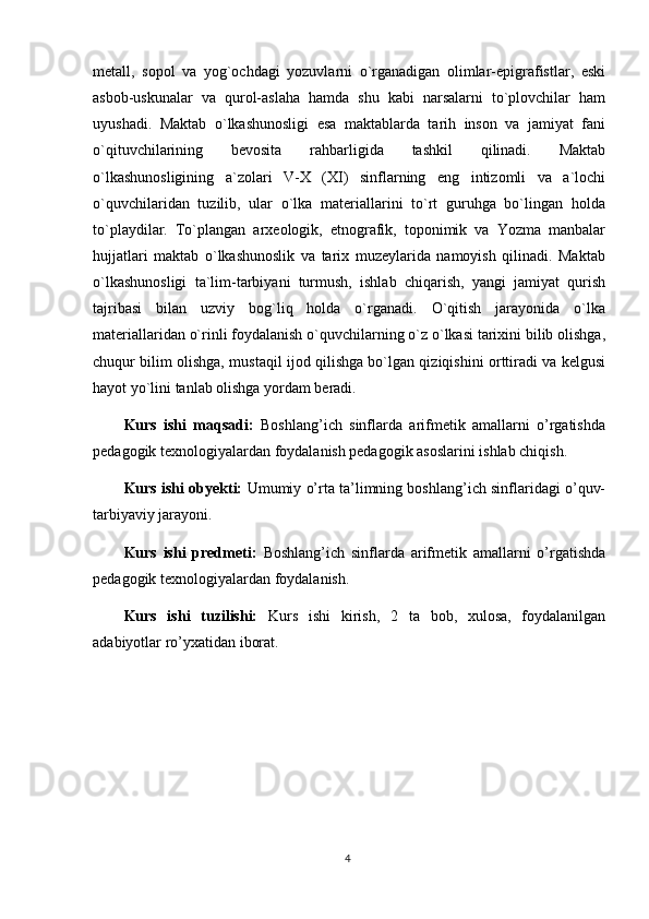 metall,   sopol   va   yog`ochdagi   yozuvlarni   o`rganadigan   olimlar-epigrafistlar,   eski
asbob-uskunalar   va   qurol-aslaha   hamda   shu   kabi   narsalarni   to`plovchilar   ham
uyushadi.   Maktab   o`lkashunosligi   esa   maktablarda   tarih   inson   va   jamiyat   fani
o`qituvchilarining   bevosita   rahbarligida   tashkil   qilinadi.   Maktab
o`lkashunosligining   a`zolari   V-X   (XI)   sinflarning   eng   intizomli   va   a`lochi
o`quvchilaridan   tuzilib,   ular   o`lka   materiallarini   to`rt   guruhga   bo`lingan   holda
to`playdilar.   To`plangan   arxeologik,   etnografik,   toponimik   va   Yozma   manbalar
hujjatlari   maktab   o`lkashunoslik   va   tarix   muzeylarida   namoyish   qilinadi.   Maktab
o`lkashunosligi   ta`lim-tarbiyani   turmush,   ishlab   chiqarish,   yangi   jamiyat   qurish
tajribasi   bilan   uzviy   bog`liq   holda   o`rganadi.   O`qitish   jarayonida   o`lka
materiallaridan o`rinli foydalanish o`quvchilarning o`z o`lkasi tarixini bilib olishga,
chuqur bilim olishga, mustaqil ijod qilishga bo`lgan qiziqishini orttiradi va kelgusi
hayot yo`lini tanlab olishga yordam beradi.
Kurs   ishi   maqsadi:   Boshlang’ich   sinflarda   arifmetik   amallarni   o’rgatishda
pedagogik texnologiyalardan foydalanish pedagogik asoslarini ishlab chiqish.
Kurs ishi obyekti:   U mumiy o’rta ta’limning boshlang’ich sinflaridagi o’quv-
tarbiyaviy jarayoni . 
Kurs   ishi   predmeti:   B oshlang’ich   sinflarda   a rifmetik   amallarni   o’rgatishda
pedagogik texnologiyalardan foydalanish.
Kurs   ishi   tuzilishi:   Kurs   ishi   kirish,   2   ta   bob,   xulosa,   foydalanilgan
adabiyotlar ro’yxatidan iborat. 
4 