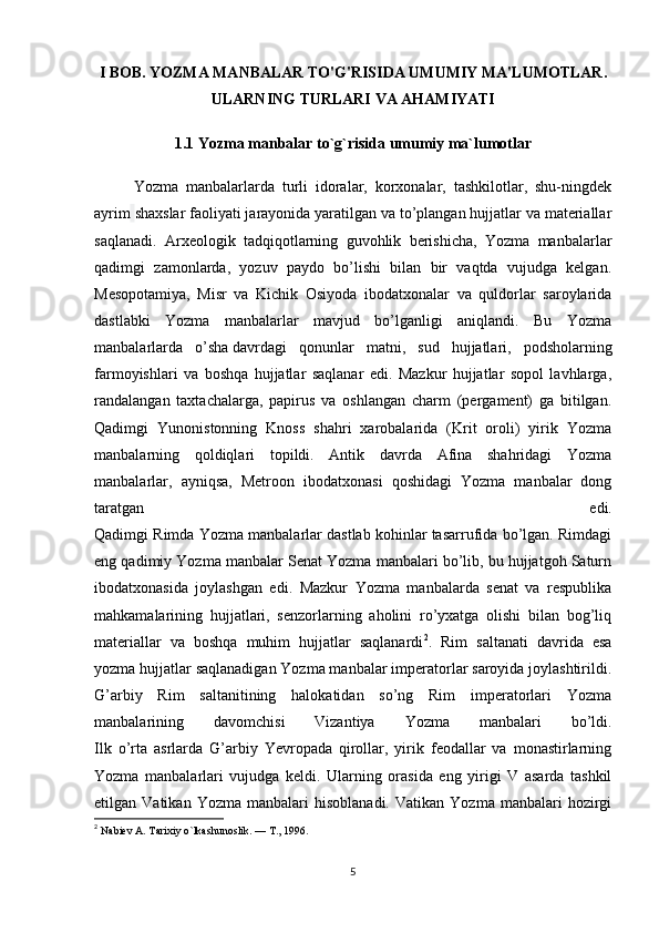 I BOB. YOZMA MANBALAR TO'G'RISIDA UMUMIY MA'LUMOTLAR.
ULARNING TURLARI VA AHAMIYATI 
1.1  Yozma manbalar to`g`risida umumiy ma`lumotlar
Yozma   manbalarlarda   turli   idoralar,   korxonalar,   tashkilotlar,   shu-ningdek
ayrim   shaxslar faoliyati jarayonida yaratilgan va to’plangan hujjatlar va materiallar
saqlanadi.   Arxeologik   tadqiqotlarning   guvohlik   berishicha,   Yozma   manbalarlar
qadimgi   zamonlarda,   yozuv   paydo   bo’lishi   bilan   bir   vaqtda   vujudga   kelgan.
Mesopotamiya,   Misr   va   Kichik   Osiyoda   ibodatxonalar   va   quldorlar   saroylarida
dastlabki   Yozma   manbalarlar   mavjud   bo’lganligi   aniqlandi.   Bu   Yozma
manbalarlarda   o’sha   davrdagi   qonunlar   matni ,   sud   hujjatlari,   podsholarning
farmoyishlari   va   boshqa   hujjatlar   saqlanar   edi.   Mazkur   hujjatlar   sopol   lavhlarga,
randalangan   taxtachalarga,   papirus   va   oshlangan   charm   (pergament)   ga   bitilgan.
Qadimgi   Yunonistonning   Knoss   shahri   xarobalarida   (Krit   oroli)   yirik   Yozma
manbalarning   qoldiqlari   topildi.   Antik   davrda   Afina   shahridagi   Yozma
manbalarlar,   ayniqsa,   Metroon   ibodatxonasi   qoshidagi   Yozma   manbalar   dong
taratgan   edi.
Qadimgi Rimda Yozma manbalarlar dastlab kohinlar tasarrufida bo’lgan. Rimdagi
eng qadimiy Yozma manbalar Senat Yozma manbalari bo’lib, bu hujjatgoh Saturn
ibodatxonasida   joylashgan   edi.   Mazkur   Yozma   manbalarda   senat   va   respublika
mahkamalarining   hujjatlari,   senzorlarning   aholini   ro’yxatga   olishi   bilan   bog’liq
materiallar   va   boshqa   muhim   hujjatlar   saqlanardi 2
.   Rim   saltanati   davrida   esa
yozma hujjatlar saqlanadigan Yozma manbalar imperatorlar saroyida joylashtirildi.
G’arbiy   Rim   saltanitining   halokatidan   so’ng   Rim   imperatorlari   Yozma
manbalarining   davomchisi   Vizantiya   Yozma   manbalari   bo’ldi.
Ilk   o’rta   asrlarda   G’arbiy   Yevropada   qirollar,   yirik   feodallar   va   monastirlarning
Yozma   manbalarlari   vujudga   keldi.   Ularning   orasida   eng   yirigi   V   asarda   tashkil
etilgan  Vatikan   Yozma   manbalari   hisoblanadi.   Vatikan   Yozma   manbalari   hozirgi
2
  Nabiev A. Tarixiy o`lkashunoslik. — T., 1996.
5 