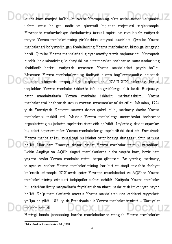 kunda   ham   mavjud   bo’lib,   bu   yerda   Yevropaning   o’rta   asrlar   tarixini   o’rganish
uchun   zarur   bo’lgan   nodir   va   qimmatli   hujjatlar   majmuasi   saqlanmoqda.
Yevropada   markazlashgan   davlatlarning   tashkil   topishi   va   rivojlanishi   natijasida
mayda   Yozma   manbalarlarning   yiriklashish   jarayoni   kuzatiladi.   Qirollar   Yozma
manbalarlari bo’ysundirilgan feodallarning Yozma manbalarlari hisobiga kengayib
bordi. Qirollar Yozma manbalarlari g’oyat maxfiy tarzda saqlanar edi. Yevropada
qirolik   hokimiyatining   kuchayishi   va   umumdavlat   boshqaruv   muassasalarining
shakllanib   borishi   natijasida   muassasa   Yozma   manbalarlari   paydo   bo’ldi.
Muassasa   Yozma   manbalarlarining   faoliyati   o’zaro   bog’lanmaganligi   oqibatida
hujjatlar   nihoyatda   tarqoq   holda   saqlanar   edi.   XVIII-XIX   asrlardagi   burjua
inqiloblari   Yozma   manbalar   ishlarida   tub   o’zgarishlarga   olib   keldi.   Burjuaziya
qator   mamlakatlarda   Yozma   manbalar   ishlarini   markazlashtirdi.   Yozma
manbalarlarni   boshqarish   uchun   maxsus   muassasalar   ta’sis   etildi.   Masalan,   1794
yilda   Fransiyada   Konvent   maxsus   dekret   qabul   qilib,   markaziy   davlat   Yozma
manbalarini   tashkil   etdi.   Mazkur   Yozma   manbalarga   umumdavlat   boshqaruv
organlarining hujjatlarini topshirish shart etib qo’yildi. Joylardagi davlat organlari
hujjatlari departamentlar Yozma manbalarlariga topshirilishi shart edi. Fransiyada
Yozma manbalar ishi sohasidagi  bu islohot qator boshqa davlatlar uchun namuna
bo’ldi.   Ular   ham   Fransiya   singari   davlat   Yozma   manbalar   tizimini   yaratdilar 3
.
Lekin   Angliya   va   AQSh   singari   mamlakatlarda   o’sha   vaqtda   ham,   hozir   ham
yagona   davlat   Yozma   manbalar   tizimi   barpo   qilinmadi.   Bu   yerdagi   markaziy,
viloyat   va   shahar   Yozma   manbalarlarining   har   biri   mustaqil   ravishda   faoliyat
ko’rsatib   kelmoqda.   XIX   asrda   qator   Yevropa   mamlakatlari   va   AQShda   Yozma
manbalarlarining   eshiklari   tadqiqotlar   uchun   ochildi.   Natijada   Yozma   manbalar
hujjatlaridan ilmiy maqsadlarda foydalanish va ularni nashr etish imkoniyati paydo
bo’ldi.   Ko’p   mamlakatlarda   maxsus   Yozma   manbalarshunos   kadrlarni   tayyorlash
yo’lga   qo’yildi.   1821   yilda   Fransiyada   ilk   Yozma   manbalar   instituti   –   Xartiyalar
maktabi   ochildi.
Hozirgi   kunda   jahonnning   barcha   mamlakatlarida   minglab   Yozma   manbalarlar
3
  Istoricheskoe kraevedenie. - M., 1980
6 