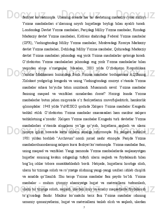 faoliyat ko’rsatmoqda. Ularning orasida har bir davlatning markaziy (yoki milliy)
Yozma   manbalarlari   o’zlarining   noyob   hujjatlarga   boyligi   bilan   ajralib   turadi.
Londondagi Davlat Yozma manbalari, Parijdagi Milliy Yozma manbalar, Rimdagi
Markaziy   davlat   Yozma   manbalari,   Koblens   shahridagi   Federal   Yozma   manbalar
(GFR),   Vashingtondagi   Milliy   Yozma   manbalar,   Moskvadagi   Rossiya   Markaziy
davlat Yozma manbalari,   Dehlidagi Milliy Yozma manbalar , Qohiradagi Markaziy
davlat   Yozma   manbalari   jahondagi   eng   yirik   Yozma   manbalarlar   qatoriga   kiradi.
O’zbekiston   Yozma   manbalarlari   jahondagi   eng   yirik   Yozma   manbalarlar   bilan
yaqindan   aloqa   o’rnatganlar.   Masalan,   2003   yilda   O’zbekiston   Respublikasi
Vazirlar   Mahkamasi   huzuridagi   Bosh   Yozma   manbalar   boshqarmasi   AQShning
Xolokast   yodgorligi   kengashi   va   uning   Vashingtondagi   muzeyi   o’rtasida   Yozma
manbalar   sohasi   bo’yicha   bitim   imzolandi.   Muammoli   savol:   Yozma   manbalar
fanining   maqsad   va   vazifalari   nimalardan   iborat?   Hozirgi   kunda   Yozma
manbalarlar  butun  jahon  miqyosida   o’z   faoliyatlarini   muvofiqlashtirib,  hamkorlik
qilmoqdalar.   1948   yilda   YuNESKO   qoshida   Xalqaro   Yozma   manbalar   Kengashi
tashkil   etildi.   O’zbekiston   Yozma   manbalar   muassasalari   ham   mazkur   xalqaro
tashkilotning a’zosidir. Xalqaro Yozma manbalar  Kengashi  turli  davlatlar Yozma
manbalarlari   o’rtasida   aloqalarni   yo’lga   qo’yish,   hujjatlarni   saqlash   va   ularni
himoya   qilish   borasida   katta   ishlarni   amalga   oshirmoqda.   Bu   xalqaro   tashkilot
1981   yildan   boshlab   “Archivum”   nomli   jurnal   nashr   etmoqda.   Parijda   Yozma
manbalarshunoslarning xalqaro kursi faoliyat ko’rsatmoqda.  Yozma manbalar fani,
uning   maqsad   va   vazifalari   Yangi   zamonda   Yozma   manbalarlarda   saqlanayotgan
hujjatlar   sonining   keskin   oshganligi   tufayli   ularni   saqlash   va   foydalanish   bilan
bog’liq   ishlar   tobora   murakkablashib   bordi.   Natijada,   hujjatlarni   hisobga   olish,
ularni bir tizimga solish va ro’yxatga olishning yangi-yangi usullari ishlab chiqildi
va   amalda   qo’llanildi.   Shu   tariqa   Yozma   manbalar   fani   paydo   bo’ldi.   Yozma
manbalar   –   muhim   ijtimoiy   ahamiyatga   hujjat   va   materiallarni   turkumlash,
ularni   bir tizimga solish , saqlash, ulardan ilmiy va amaliy maqsadlarda foydalanish
to’g’risidagi   fandir.   Mazkur   ko’makchi   tarix   fani   Yozma   manbalar   ishining
umumiy   qonuniyatlarini,   hujjat   va   materiallarni   tanlab   olish   va   saqlash,   ulardan
7 