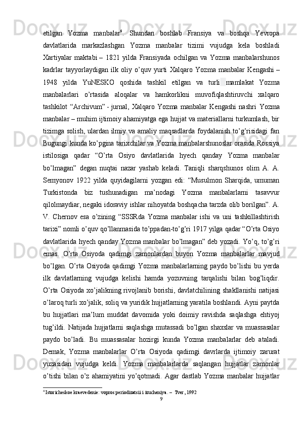 etilgan   Yozma   manbalar 4
.   Shundan   boshlab   Fransiya   va   boshqa   Yevropa
davlatlarida   markazlashgan   Yozma   manbalar   tizimi   vujudga   kela   boshladi
Xartiyalar   maktabi   –   1821   yilda   Fransiyada   ochilgan   va   Yozma   manbalarshunos
kadrlar   tayyorlaydigan   ilk   oliy   o’quv   yurti   Xalqaro   Yozma   manbalar   Kengashi   –
1948   yilda   YuNESKO   qoshida   tashkil   etilgan   va   turli   mamlakat   Yozma
manbalarlari   o’rtasida   aloqalar   va   hamkorlikni   muvofiqlashtiruvchi   xalqaro
tashkilot   “ Archivum”   -   jurnal,   Xalqaro   Yozma   manbalar   Kengashi   nashri   Yozma
manbalar   – muhim ijtimoiy ahamiyatga ega hujjat va materiallarni turkumlash, bir
tizimga solish, ulardan ilmiy va amaliy maqsadlarda foydalanish to’g’risidagi  fan
Bugungi kunda ko’pgina tarixchilar va Yozma manbalarshunoslar orasida Rossiya
istilosiga   qadar   “O’rta   Osiyo   davlatlarida   hyech   qanday   Yozma   manbalar
bo’lmagan”   degan   nuqtai   nazar   yashab   keladi.   Taniqli   sharqshunos   olim   A.   A.
Semyonov   1922   yilda   quyidagilarni   yozgan   edi:   “Musulmon   Sharqida,   umuman
Turkistonda   biz   tushunadigan   ma’nodagi   Yozma   manbalarlarni   tasavvur
qilolmaydiar, negaki idoraviy ishlar nihoyatda boshqacha tarzda olib borilgan”. A.
V.   Chernov   esa   o’zining   “SSSRda   Yozma   manbalar   ishi   va   uni   tashkillashtirish
tarixi” nomli o’quv qo’llanmasida to’ppadan-to’g’ri 1917 yilga qadar “O’rta Osiyo
davlatlarida hyech qanday Yozma manbalar bo’lmagan” deb yozadi. Yo’q, to’g’ri
emas.   O’rta   Osiyoda   qadimgi   zamonlardan   buyon   Yozma   manbalarlar   mavjud
bo’lgan.  O’rta  Osiyoda  qadimgi  Yozma   manbalarlarning  paydo  bo’lishi  bu  yerda
ilk   davlatlarning   vujudga   kelishi   hamda   yozuvning   tarqalishi   bilan   bog’liqdir.
O’rta  Osiyoda  xo’jalikning  rivojlanib  borishi,  davlatchilining  shakllanishi  natijasi
o’laroq turli xo’jalik, soliq va yuridik hujjatlarning yaratila boshlandi. Ayni paytda
bu   hujjatlari   ma’lum   muddat   davomida   yoki   doimiy   ravishda   saqlashga   ehtiyoj
tug’ildi. Natijada hujjatlarni saqlashga  mutassadi  bo’lgan shaxslar  va muassasalar
paydo   bo’ladi.   Bu   muassasalar   hozirgi   kunda   Yozma   manbalarlar   deb   ataladi.
Demak,   Yozma   manbalarlar   O’rta   Osiyoda   qadimgi   davrlarda   ijtimoiy   zarurat
yuzasidan   vujudga   keldi.   Yozma   manbalarlarda   saqlangan   hujjatlar   zamonlar
o’tishi   bilan   o’z  ahamiyatini  yo’qotmadi.  Agar   dastlab  Yozma   manbalar   hujjatlar
4
  Istoricheskoe kraevedenie: vopros periodizatsii i izucheniya. –  Tver, 1992
9 