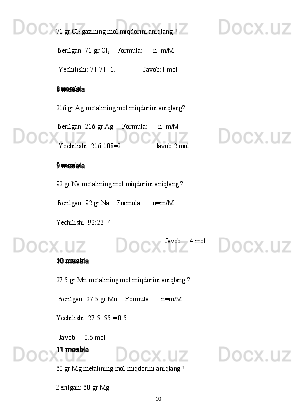 71 gr Cl
2  gazining mol miqdorini aniqlang ?
Berilgan: 71 gr Cl
2 Formula: n=m/M
Yechilishi: 71:71=1. Javob:1 mol.
8 masala
216 gr Ag metalining mol miqdorini aniqlang?
Berilgan: 216 gr Ag Formula: n=m/M
Yechilishi: 216:108=2 Javob:2 mol
9 masala
92 gr Na metalining mol miqdorini aniqlang ?
Berilgan: 92 gr Na Formula: n=m/M
Yechilishi: 92:23=4
Javob: 4 mol
10 masala
27.5 gr Mn metalining mol miqdorini aniqlang ?
Berilgan: 27.5 gr Mn Formula: n=m/M
Yechilishi: 27.5 :55 = 0.5
Javob: 0.5 mol
11 masala
60 gr Mg metalining mol miqdorini aniqlang ?
Berilgan: 60 gr Mg
10