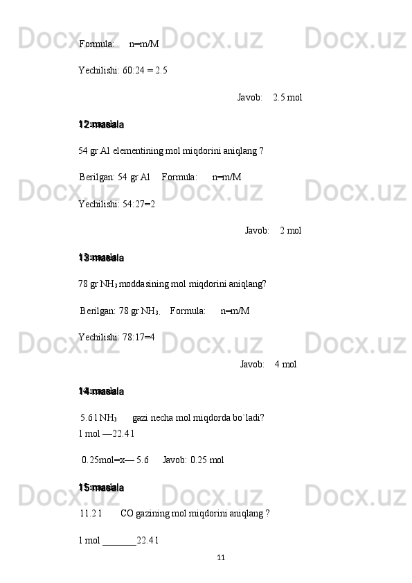 Formula: n=m/M
Yechilishi: 60:24 = 2.5
Javob: 2.5 mol
12 masala
54 gr Al elementining mol miqdorini aniqlang ?
Berilgan: 54 gr Al Formula: n=m/M
Yechilishi: 54:27=2
Javob: 2 mol
13 masala
78 gr NH
3  moddasining mol miqdorini aniqlang?
Berilgan: 78 gr NH
3. Formula: n=m/M
Yechilishi: 78:17=4
Javob: 4 mol
14 masala
5.6 l NH
3 gazi necha mol miqdorda bo`ladi?
1 mol —22.4 l
0.25mol=x— 5.6 Javob: 0.25 mol
15 masala
11.2 l CO gazining mol miqdorini aniqlang ?
1 mol _______22.4 l
11 