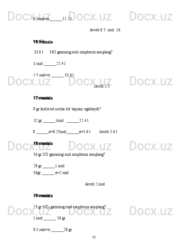 0.5mol=x ______11.2 l
Javob:0.5   mol   16
masala
33.6 l NO gazining mol miqdorini aniqlang?
1 mol ______22.4 l
1.5 mol=x ______ 33.6 l
Javob:1.5
17 masala
8 gr kislorod necha litr hajmni egallaydi?
32 gr ______1mol ______22.4 l
8 ______x=0.25mol______x=5.6 l Javob:5.6 l
18 masala
56 gr CO gazining mol miqdorini aniqlang?
28 gr ______1 mol
56gr ______ x=2 mol
Javob:2 mol
19 masala
23 gr NO
2  gazining mol miqdorini aniqlang?
1 mol ______ 56 gr
0.5 mol=x ______28 gr
12 