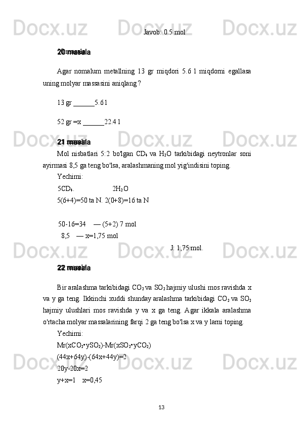 Javob: 0.5 mol
20 masala
Agar   nomalum   metallning   13   gr   miqdori   5.6   l   miqdorni   egallasa
uning molyar massasini aniqlang ?
13 gr ______5.6 l
52 gr =x ______22.4 l
21 masala
Mol   nisbatlari   5:2   bo'lgan   CD
4   va   H
2 O   tarkibidagi   neytronlar   soni
ayirmasi 8,5 ga teng bo'lsa, aralashmaning mol yig'indisini toping.
Yechimi:
5CD
4 . 2H
2 O
5(6+4)=50 ta N. 2(0+8)=16 ta N
50-16=34 — (5+2) 7 mol
8,5 — x=1,75 mol
J: 1,75 mol.
22 masala
Bir aralashma tarkibidagi CO
2   va SO
2   hajmiy ulushi mos ravishda x
va y ga teng. Ikkinchi xuddi shunday aralashma tarkibidagi CO
2   va SO
2
hajmiy   ulushlari   mos   ravishda   y   va   x   ga   teng.   Agar   ikkala   aralashma
o'rtacha molyar massalarining farqi 2 ga teng bo'lsa x va y larni toping.
Yechimi:
Mr(xCO
2 •ySO
2 )-Mr(xSO
2 •yCO
2 )
(44x+64y)-(64x+44y)=2
20y-20x=2
y+x=1   x=0,45
13 