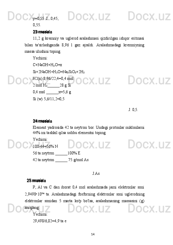 y=0,55   J:   0,45;
0,55.
23 masala
11,2   g   kremniy   va   uglerod   aralashmasi   qizdirilgan   ishqor   eritmasi
bilan   ta'sirlashganda   8,96   l   gaz   ajraldi.   Aralashmadagi   kremniyning
massa ulushini toping.
Yechimi:
C+NaOH+H
2 O=x
Si+2NaOH+H
2 O=Na
2 SiO
3 +2H
2
H2(n) 8,96/22,4=0,4 mol
2 mol H
2 ______28 g Si
0,4 mol ______x=5,6 g
Si (w) 5,6/11,2=0,5
J: 0,5.
24 masala
Element yadrosida 42 ta neytron bor. Undagi protonlar nuklonlarni
44% ini tashkil qilsa ushbu elementni toping.
Yechimi:
100-44=56% N
56 ta neytron ______100% E
42 ta neytron ______ 75 g/mol As
J:As
25 masala
P,   Al   va   C   dan   iborat   0,4   mol   aralashmada   jami   elektronlar   soni
2,9498•10² ⁴   ta.   Aralashmadagi   fosforning   elektronlar   soni   uglerodning
elektronlar   sonidan   5   marta   ko'p   bo'lsa,   aralashmaning   massasini   (g)
aniqlang.
Yechimi:
29,498/6,02=4,9 ta e
14 