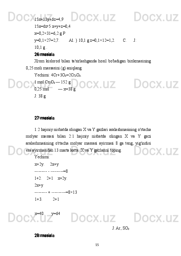 15x+13y+6z=4,9 
15x=6z•5 x+y+z=0,4
x=0,2×31=6,2 g P
y=0,1×27=2,7. Al. } 10,1 g z=0,1×12=1,2. C. J:
10,1 g .
26 masala
Xrom   kislorod   bilan   ta'sirlashganda   hosil   bo'ladigan   birikmasining
0,25 moli massasini (g) aniqlang.
Yechimi: 4Cr+3O
2 =2Cr
2 O
3 .
1 mol Cr
2 O
3  — 152 g
0,25 mol — x=38 g
J: 38 g
27 masala
1:2 hajmiy nisbatda olingan X va Y gazlari aralashmasining o'rtacha
molyar   massasi   bilan   2:1   hajmiy   nisbatda   olingan   X   va   Y   gazi
aralashmasining   o'rtacha   molyar   massasi   ayirmasi   8   ga   teng,   yig'indisi
esa ayirmasidan 13 marta katta. X va Y gazlarini toping.
Yechimi:
x+2y. 2x+y
--------- - ---------=8
1+2.   2+1   x+2y.
2x+y
--------- + ----------=8×13
1+3. 2+1
x=40. y=64
J: Ar, SO
2
28 masala
15 