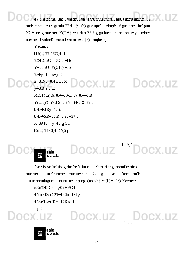 47,6 g noma'lum I valentli va II valentli metall aralashmasining 1,2
moli suvda eritilganda 22,4 l (n.sh) gaz ajralib chiqdi. Agar hosil bo'lgan
XOH ning massasi Y(OH)
2   nikidan 36,8 g ga kam bo'lsa, reaksiya uchun
olingan I valentli metall massasini (g) aniqlang.
Yechimi:
H2(n) 22,4/22,4=1
2X+2H
2 O=2XOH+H
2
Y+2H
2 O=Y(OH)
2 +H
2
2x+y=1,2 x+y=1 
x=0,2•2=0,4 mol X 
y=0,8 Y mol
XOH (m) X•0,4=0,4x. 17•0,4=6,8
Y(OH)2. Y•0,8=0,8Y. 34•0,8=27,2
0,4x+0,8y=47,6
0,4x+6,8+36,8=0,8y+27,2
x=39 K y=40 g Ca
K(m) 39×0,4=15,6 g
J: 15,6
29 masala
Natriy va kalsiy gidrofosfatlar aralashmasidagi metallarning 
massasi aralashmani massasidan 192 g ga kam bo'lsa, 
aralashmadagi mol nisbatini toping. (m(Na)+m(P)=108) Yechimi:
xNa2HPO4 yCaHPO4 
46x+40y+192=142x+136y 
46x+31x+31y=108 x=1
y=1
J: 1:1
30 masala
16 