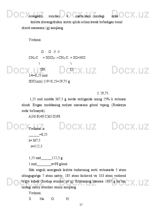 Avagadro sonidan 4 marta kam sondagi sirka
kislota xlorangidridini sintez qilish uchun kerak bo'ladigan tionil 
xlorid massasini (g) aniqlang.
Yechimi:
O. O . // //
CH
3 -C. + SOCl
2 -->CH
2 -C. + SO+HCl
. \ \
. OH. Cl
1/4=0,25 mol
SOCl
2 (m) 119×0,25=29,75 g
J: 29,75
1,25   mol   modda   367,5   g   suvda   eritilganda   uning   25%   li   eritmasi
olindi.   Erigan   moddaning   molyar   massasini   g/mol   toping.   (Reaksiya
sodir bo'lmaydi).
A)56 B)40 C)63 D)98
Yechimi: x 
______=0,25 
x+367,5
x=122,5
1,25 mol______122,5 g
1 mol________x=98 g/mol
Ikki   negizli   anorganik   kislota   tuzlarining   suvli   eritmasida   5   atom
oltingugurtga   7   atom   natriy,   185   atom   kislorod   va   333   atom   vodorod
to'g'ri   keladi   (boshqa   atomlar   yo`q).   Eritmaning   massasi   1807   g   bo`lsa,
undagi natriy atomlari sonini aniqlang.
Yechimi:
S. Na. O. H.
17 