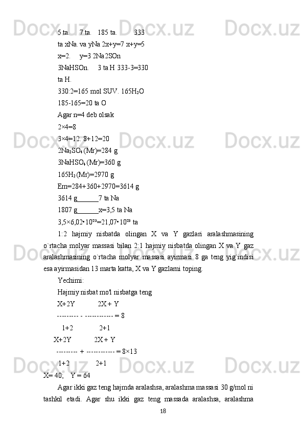 5 ta. 7 ta. 185 ta. 333 
ta xNa. va yNa 2x+y=7 x+y=5 
x=2. y=3 2Na2SOn 
3NaHSOn. 3 ta H 333-3=330
ta H.
330:2=165 mol SUV. 165H
2 O
185-165=20 ta O
Agar n=4 deb olsak
2×4=8
3×4=12. 8+12=20
2Na
2 SO
4  (Mr)=284 g
3NaHSO
4  (Mr)=360 g
165H
2  (Mr)=2970 g
Em=284+360+2970=3614 g
3614 g______7 ta Na
1807 g______x=3,5 ta Na
3,5×6,02•10²³=21,07•10²³ ta
1:2   hajmiy   nisbatda   olingan   X   va   Y   gazlari   aralashmasining
o`rtacha   molyar   massasi   bilan   2:1   hajmiy   nisbatda   olingan   X   va   Y   gaz
aralashmasining   o`rtacha   molyar   massasi   ayirmasi   8   ga   teng   yig`indisi
esa ayirmasidan 13 marta katta, X va Y gazlarni toping.
Yechimi:
Hajmiy nisbat mo'l nisbatga teng
X+2Y 2X + Y
--------- - ------------ = 8
1+2 2+1
X+2Y 2X + Y
--------- + ------------ = 8×13
1+2 2+1
X= 40; Y = 64
Agar ikki gaz teng hajmda aralashsa, aralashma massasi 30 g/mol ni
tashkil   etadi.   Agar   shu   ikki   gaz   teng   massada   aralashsa,   aralashma
18 