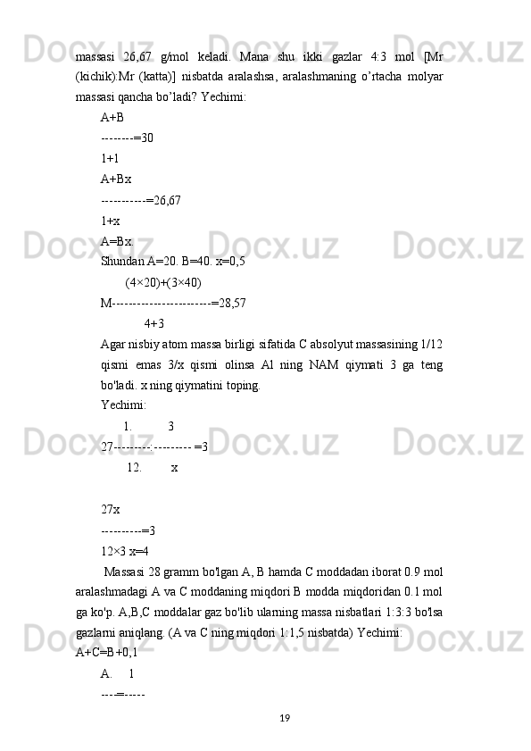 massasi   26,67   g/mol   keladi.   Mana   shu   ikki   gazlar   4:3   mol   [Mr
(kichik):Mr   (katta)]   nisbatda   aralashsa,   aralashmaning   o’rtacha   molyar
massasi qancha bo’ladi? Yechimi:
A+B
--------=30
1+1
A+Bx
-----------=26,67
1+x
A=Bx.
Shundan A=20. B=40. x=0,5
(4×20)+(3×40)
M------------------------=28,57
4+3
Agar nisbiy atom massa birligi sifatida C absolyut massasining 1/12
qismi   emas   3/x   qismi   olinsa   Al   ning   NAM   qiymati   3   ga   teng
bo'ladi. x ning qiymatini toping.
Yechimi:
1. 3
27---------:--------- =3
12. x
27x
----------=3
12×3 x=4
Massasi 28 gramm bo'lgan A, B hamda C moddadan iborat 0.9 mol
aralashmadagi A va C moddaning miqdori B modda miqdoridan 0.1 mol
ga ko'p. A,B,C moddalar gaz bo'lib ularning massa nisbatlari 1:3:3 bo'lsa
gazlarni aniqlang. (A va C ning miqdori 1:1,5 nisbatda) Yechimi:
A+C=B+0,1
A. 1
----=-----
19 