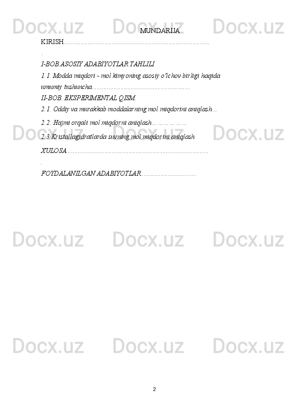 MUNDARIJA
KIRISH......................................................................................
.
I-BOB.ASOSIY ADABIYOTLAR TAHLILI
1.1. Modda miqdori - mol kimyoning asosiy o'lchov birligi haqida 
umumiy tushuncha..........................................................
II-BOB. EKSPERIMENTAL QISM.
2.1. Oddiy va murakkab moddalarning mol miqdorini aniqlash…
2.2. Hajmi orqali mol miqdorni aniqlash………………
2.3 Kristallagidratlarda suvning mol miqdorini aniqlash
XULOSA....................................................................................
.
FOYDALANILGAN ADABIYOTLAR.................................
2 