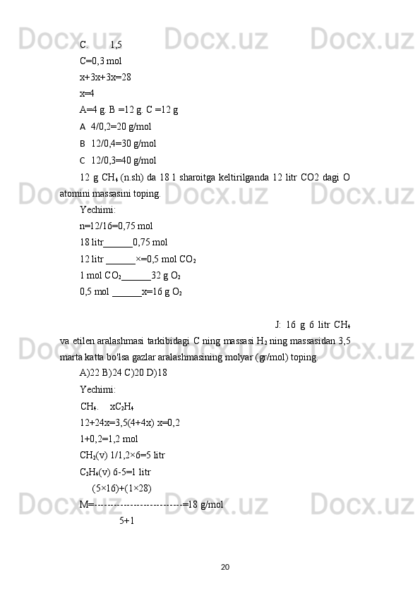 C. 1,5 
C=0,3 mol 
x+3x+3x=28
x=4
A=4 g. B =12 g. C =12 g
A 4/0,2=20 g/mol
B 12/0,4=30 g/mol
C 12/0,3=40 g/mol
12 g CH
4   (n.sh)  da  18 l  sharoitga keltirilganda 12 litr  CO2 dagi  O
atomini massasini toping.
Yechimi:
n=12/16=0,75 mol
18 litr______0,75 mol
12 litr ______×=0,5 mol CO
2
1 mol CO
2 ______32 g O
2
0,5 mol ______x=16 g O
2
J:   16   g   6   litr   CH
4
va etilen aralashmasi tarkibidagi C ning massasi H
2   ning massasidan 3,5
marta katta bo'lsa gazlar aralashmasining molyar (gr/mol) toping.
A)22 B)24 C)20 D)18
Yechimi:
CH
4 . xC
2 H
4
12+24x=3,5(4+4x) x=0,2
1+0,2=1,2 mol
CH
2 (v) 1/1,2×6=5 litr
C
2 H
4 (v) 6-5=1 litr
(5×16)+(1×28)
M=---------------------------=18 g/mol
5+1
20 