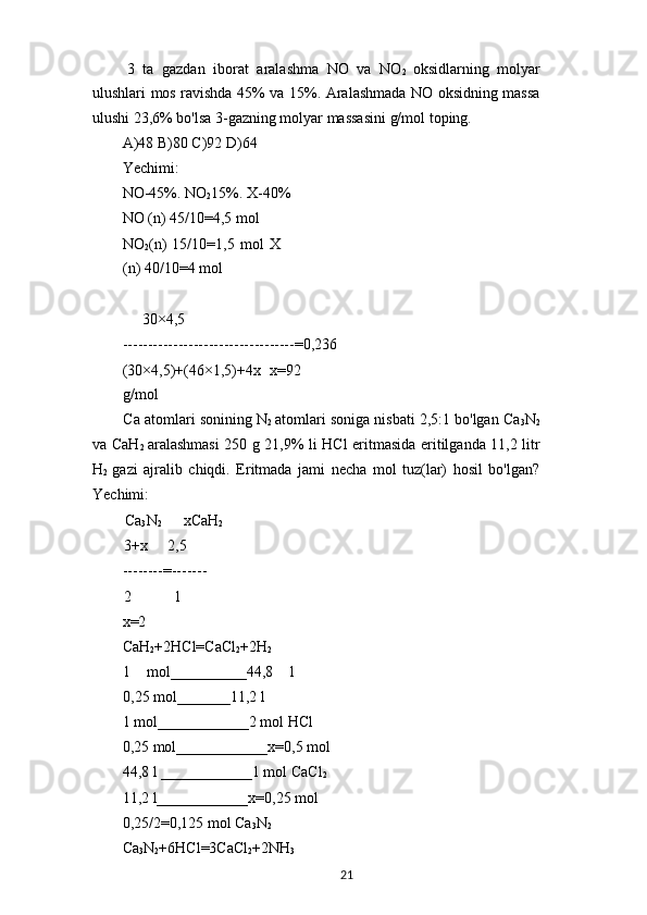 3   ta   gazdan   iborat   aralashma   NO   va   NO
2   oksidlarning   molyar
ulushlari mos ravishda 45% va 15%. Aralashmada NO oksidning massa
ulushi 23,6% bo'lsa 3-gazning molyar massasini g/mol toping.
A)48 B)80 C)92 D)64
Yechimi:
NO-45%. NO
2 15%. X-40%
NO (n) 45/10=4,5 mol
NO
2 (n)   15/10=1,5   mol   X
(n) 40/10=4 mol
30×4,5
----------------------------------=0,236
(30×4,5)+(46×1,5)+4x   x=92
g/mol
Ca atomlari sonining N
2   atomlari soniga nisbati 2,5:1 bo'lgan Ca
3 N
2
va CaH
2   aralashmasi 250 g 21,9% li HCl eritmasida eritilganda 11,2 litr
H
2   gazi   ajralib   chiqdi.   Eritmada   jami   necha   mol   tuz(lar)   hosil   bo'lgan?
Yechimi:
Ca
3 N
2 xCaH
2
3+x 2,5
--------=-------
2 1
x=2
CaH
2 +2HCl=CaCl
2 +2H
2
1   mol__________44,8   l
0,25 mol_______11,2 l
1 mol____________2 mol HCl
0,25 mol____________x=0,5 mol
44,8 l ____________1 mol CaCl
2
11,2 l____________x=0,25 mol
0,25/2=0,125 mol Ca
3 N
2
Ca
3 N
2 +6HCl=3CaCl
2 +2NH
3
21 