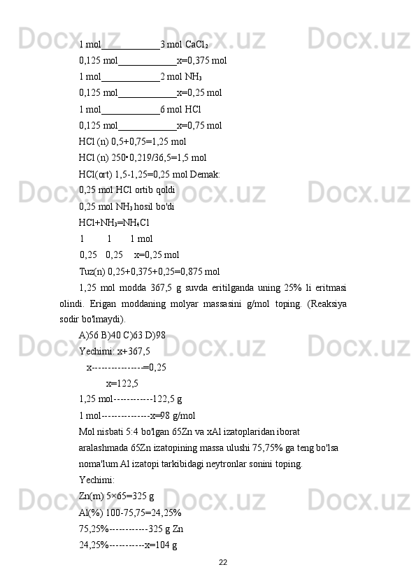 1 mol____________3 mol CaCl
2
0,125 mol____________x=0,375 mol
1 mol____________2 mol NH
3
0,125 mol____________x=0,25 mol
1 mol____________6 mol HCl
0,125 mol____________x=0,75 mol
HCl (n) 0,5+0,75=1,25 mol
HCl (n) 250•0,219/36,5=1,5 mol
HCl(ort) 1,5-1,25=0,25 mol Demak:
0,25 mol HCl ortib qoldi
0,25 mol NH
3  hosil bo'di
HCl+NH
3 =NH
4 Cl
1 1 1 mol
0,25 0,25 x=0,25 mol
Tuz(n) 0,25+0,375+0,25=0,875 mol
1,25   mol   modda   367,5   g   suvda   eritilganda   uning   25%   li   eritmasi
olindi.   Erigan   moddaning   molyar   massasini   g/mol   toping.   (Reaksiya
sodir bo'lmaydi).
A)56 B)40 C)63 D)98
Yechimi: x+367,5
x----------------=0,25
x=122,5
1,25 mol------------122,5 g
1 mol---------------x=98 g/mol
Mol nisbati 5:4 bo'lgan 65Zn va xAl izatoplaridan iborat 
aralashmada 65Zn izatopining massa ulushi 75,75% ga teng bo'lsa 
noma'lum Al izatopi tarkibidagi neytronlar sonini toping.
Yechimi:
Zn(m) 5×65=325 g
Al(%) 100-75,75=24,25%
75,25%------------325 g Zn
24,25%-----------x=104 g
22 