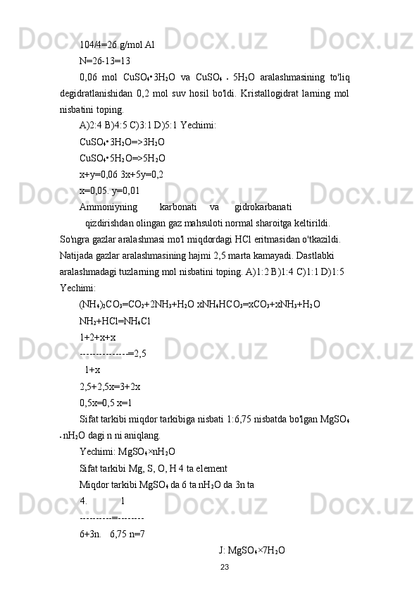 104/4=26 g/mol Al
N=26-13=13
0,06   mol   CuSO
4 •3H
2 O   va   CuSO
4   •   5H
2 O   aralashmasining   to'liq
degidratlanishidan   0,2   mol   suv   hosil   bo'ldi.   Kristallogidrat   larning   mol
nisbatini toping.
A)2:4 B)4:5 C)3:1 D)5:1 Yechimi:
CuSO
4 •3H
2 O=>3H
2 O 
CuSO
4 •5H
2 O=>5H
2 O
x+y=0,06 3x+5y=0,2 
x=0,05. y=0,01
Ammoniyning karbonati va gidrokarbanati
qizdirishdan olingan gaz mahsuloti normal sharoitga keltirildi. 
So'ngra gazlar aralashmasi mo'l miqdordagi HCl eritmasidan o'tkazildi. 
Natijada gazlar aralashmasining hajmi 2,5 marta kamayadi. Dastlabki 
aralashmadagi tuzlarning mol nisbatini toping. A)1:2 B)1:4 C)1:1 D)1:5 
Yechimi:
(NH
4 )
2 CO
3 =CO
2 +2NH
3 +H
2 O xNH
4 HCO
3 =xCO
3 +xNH
3 +H
2 O
NH
2 +HCl=NH
4 Cl
1+2+x+x
---------------=2,5
1+x
2,5+2,5x=3+2x 
0,5x=0,5 x=1
Sifat tarkibi miqdor tarkibiga nisbati 1:6,75 nisbatda bo'lgan MgSO
4
•  nH
2 O dagi n ni aniqlang.
Yechimi: MgSO
4 ×nH
2 O
Sifat tarkibi Mg, S, O, H 4 ta element
Miqdor tarkibi MgSO
4  da 6 ta nH
2 O da 3n ta
4. 1
----------=--------
6+3n. 6,75 n=7
J: MgSO
4 ×7H
2 O
23 