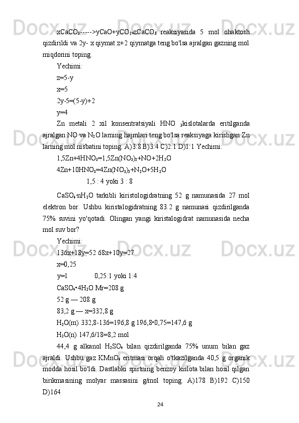 xCaCO
3 ----->yCaO+yCO
2+ zCaCO
3   reaksiyasida   5   mol   ohaktosh
qizdirildi va 2y- x qiymat z+2 qiymatga teng bo'lsa ajralgan gazning mol
miqdorini toping.
Yechimi: 
z=5-y 
x=5
2y-5=(5-y)+2
y=4
Zn   metali   2   xil   konsentratsiyali   HNO  
3 kislotalarda   eritilganda
ajralgan NO va N
2 O larning hajmlari teng bo'lsa reaksiyaga kirishgan Zn
larning mol nisbatini toping. A)3:8 B)3:4 C)2:1 D)1:1 Yechimi:
1,5Zn+4HNO
3 =1,5Zn(NO
3 )
2 +NO+2H
2 O
4Zn+10HNO
3 =4Zn(NO
3 )
2 +N
2 O+5H
2 O
1,5 : 4 yoki 3 : 8
CaSO
4 ·nH
2 O   tarkibli   kiristologidratning   52   g   namunasida   27   mol
elektron   bor.   Ushbu   kiristalogidratning   83.2   g   namunasi   qizdirilganda
75%   suvini   yo'qotadi.   Olingan   yangi   kiristalogidrat   namunasida   necha
mol suv bor?
Yechimi:
136x+18y=52 68x+10y=27
x=0,25
y=1 0,25:1 yoki 1:4
CaSO
4 •4H
2 O Mr=208 g
52 g — 208 g
83,2 g — x=332,8 g
H
2 O(m) 332,8-136=196,8 g 196,8•0,75=147,6 g
H
2 O(n) 147,6/18=8,2 mol
44,4   g   alkanol   H
2 SO
4   bilan   qizdirilganda   75%   unum   bilan   gaz
ajraldi.   Ushbu   gaz   KMnO
4   eritmasi   orqali   o'tkazilganda   40,5   g   organik
modda hosil bo'ldi. Dastlabki spirtning benzoy kislota bilan hosil qilgan
birikmasining   molyar   massasini   g/mol   toping.   A)178   B)192   C)150
D)164
24 