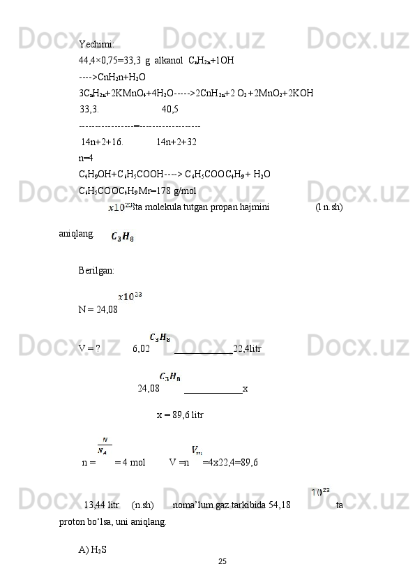 Yechimi:
44,4×0,75=33,3   g   alkanol   C
n H
2n +1OH
---->CnH
2 n+H
2 O
3C
n H
2n +2KMnO
4 +4H
2 O----->2CnH
2n +2 O
2  +2MnO
2 +2KOH
33,3. 40,5
-----------------=-------------------
14n+2+16. 14n+2+32
n=4
C
4 H
9 OH+C
6 H
5 COOH----> C
6 H
5 COOC
4 H
9  + H
2 O
C
6 H
5 COOC
4 H
9  Mr=178 g/mol
24,08ta molekula tutgan propan hajmini (l n.sh)
aniqlang.
Berilgan:
N = 24,08
V = ? 6,02 ____________22,4litr
24,08 ____________x
x = 89,6 litr
n =   = 4 mol V =n  =4x22,4=89,6
13,44 litr (n.sh) noma’lum gaz tarkibida 54,18  ta
proton bo‘lsa, uni aniqlang.
A) H
2 S
25 