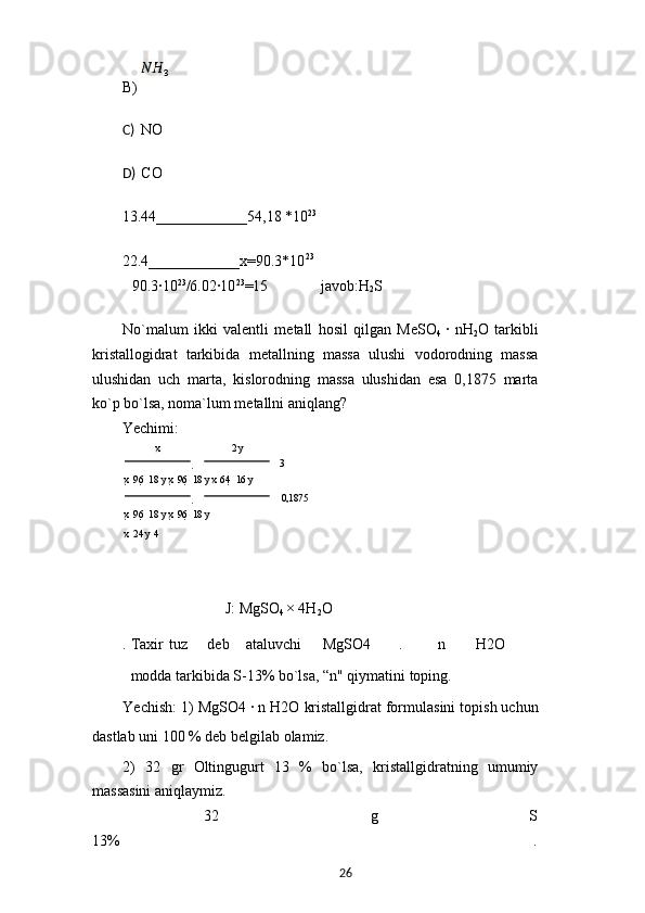 B) 
C) NO
D) CO
13.44____________54,18 *10 23
22.4____________x=90.3*10 23
90.3·10 23
/6.02·10 23
=15 javob:H
2 S
No`malum   ikki   valentli   metall   hosil   qilgan   MeSO
4   ·   nH
2 O   tarkibli
kristallogidrat   tarkibida   metallning   massa   ulushi   vodorodning   massa
ulushidan   uch   marta,   kislorodning   massa   ulushidan   esa   0,1875   marta
ko`p bo`lsa, noma`lum metallni aniqlang?
Yechimi:
x 2  y
   3
x   96    18  y x   96    18  y x  64    16  y
  
 0,1875
x   96    18  y x   96    18  y
x  	
 24  y  	 4
J: MgSO
4  × 4H
2 O
. Taxir tuz deb ataluvchi MgSO4 . n H2O
modda tarkibida S-13% bo`lsa, “n" qiymatini toping.
Yechish: 1) MgSO4 	
· n H2O kristallgidrat formulasini topish uchun
dastlab uni 100 % deb belgilab olamiz.
2)   32   gr   Oltingugurt   13   %   bo`lsa,   kristallgidratning   umumiy
massasini aniqlaymiz.
32 g S
13% .
26 