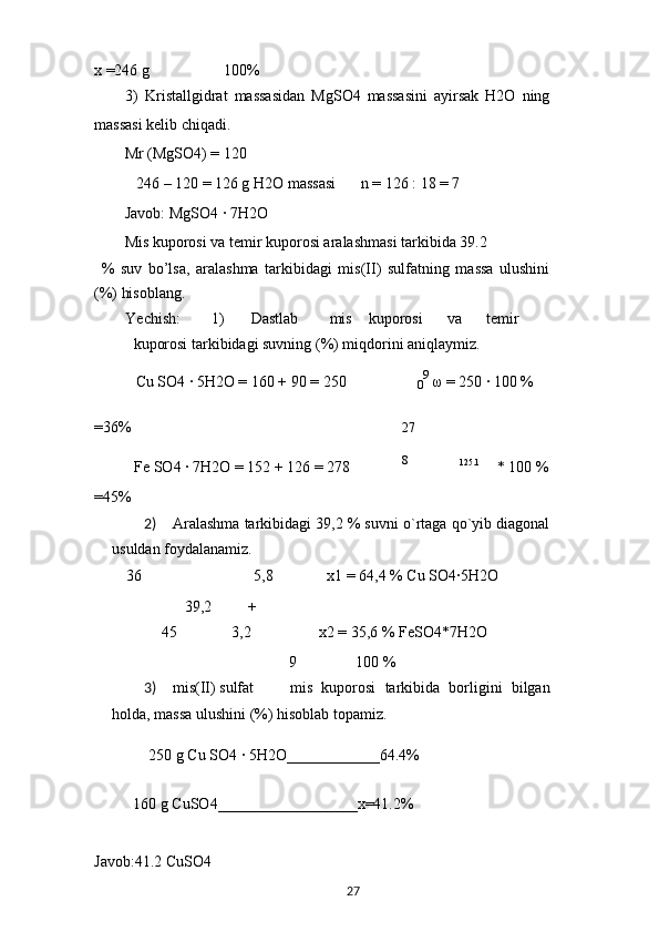 x =246 g 100%
3)   Kristallgidrat   massasidan   MgSO4   massasini   ayirsak   H2O   ning
massasi kelib chiqadi.
Mr (MgSO4) = 120
246 – 120 = 126 g H2O massasi n = 126 : 18 = 7
Javob: MgSO4 · 7H2O
Mis kuporosi va temir kuporosi aralashmasi tarkibida 39.2
%   suv   bo’lsa,   aralashma   tarkibidagi   mis(II)   sulfatning   massa   ulushini
(%) hisoblang.
Yechish: 1) Dastlab mis kuporosi va temir
kuporosi tarkibidagi suvning (%) miqdorini aniqlaymiz.
Cu SO4 	
· 5H2O = 160 + 90 = 250
0 9
  ω  = 250 	· 100 %
=36% 27
Fe SO4 	
· 7H2O = 152 + 126 = 278 8
125.1
* 100 %
=45%
2) Aralashma tarkibidagi 39,2 % suvni o`rtaga qo`yib diagonal
usuldan foydalanamiz.
36 5,8 x1 = 64,4 % Cu SO4	
·5H2O
39,2 +
45 3,2 x2 = 35,6 % FeSO4*7H2O
9 100 %
3) mis(II) sulfat mis   kuporosi   tarkibida   borligini   bilgan
holda, massa ulushini (%) hisoblab topamiz.
250 g Cu SO4 	
· 5H2O____________64.4%
160 g CuSO4__________________x=41.2%
Javob:41.2 CuSO4
27 