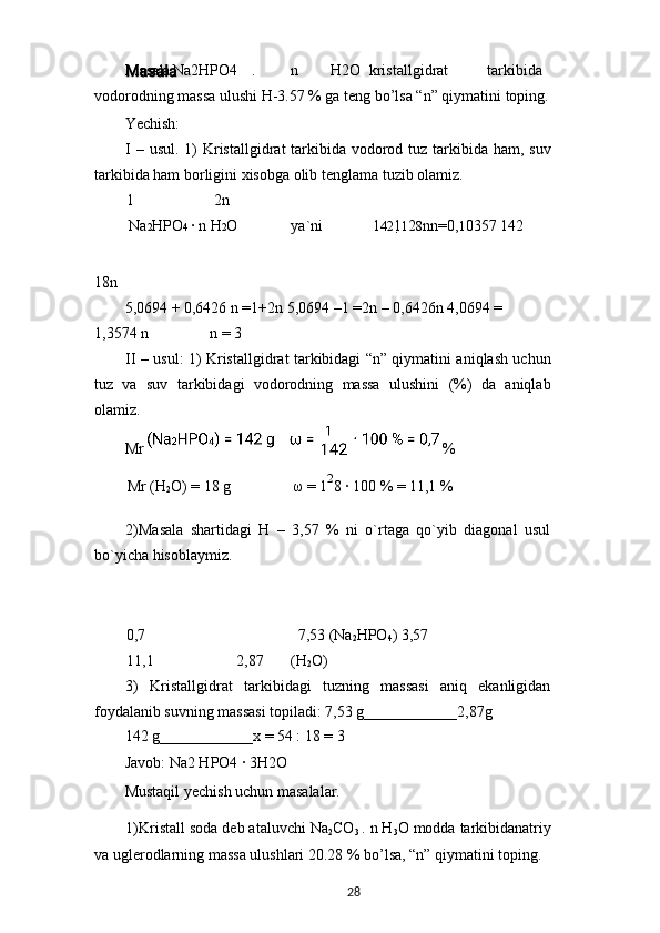 Masala Na2HPO4 . n H2O kristallgidrat tarkibida 
vodorodning massa ulushi H-3.57 % ga teng bo’lsa “n” qiymatini toping.
Yechish:
I – usul. 1) Kristallgidrat tarkibida vodorod tuz tarkibida ham, suv
tarkibida ham borligini xisobga olib tenglama tuzib olamiz.
1 2n
Na 2 HPO 4  · n H 2 O ya`ni 1 42 1 1 2 8 nn =0, 1 0357 142
18n
5,0694 + 0,6426 n =1+2n 5,0694 –1 =2n – 0,6426n 4,0694 =
1,3574 n n = 3
II – usul: 1) Kristallgidrat tarkibidagi “n” qiymatini aniqlash uchun
tuz   va   suv   tarkibidagi   vodorodning   massa   ulushini   (%)   da   aniqlab
olamiz.
Mr   %
Mr (H
2 O) = 18 g ω  = 1 2
8 	
· 100 % = 11,1 %
2)Masala   shartidagi   H   –   3,57   %   ni   o`rtaga   qo`yib   diagonal   usul
bo`yicha hisoblaymiz.
0,7 7,53 (Na
2 HPO
4 ) 3,57
11,1 2,87 (H
2 O)
3)   Kristallgidrat   tarkibidagi   tuzning   massasi   aniq   ekanligidan
foydalanib suvning massasi topiladi: 7,53 g____________2,87g
142 g____________x = 54 : 18 = 3
Javob: Na2 HPO4 	
· 3H2O
Mustaqil yechish uchun masalalar.
1)Kristall soda deb ataluvchi Na
2 CO
3  . n H
3 O modda tarkibidanatriy
va uglerodlarning massa ulushlari 20.28 % bo’lsa, “n” qiymatini toping.
28 