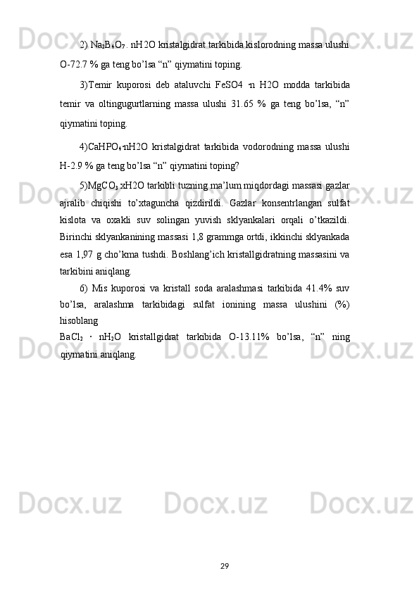 2) Na
2 B
4 O
7  . nH2O kristalgidrat tarkibida kislorodning massa ulushi
O-72.7 % ga teng bo’lsa “n” qiymatini toping.
3)Temir   kuporosi   deb   ataluvchi   FeSO4  ·n   H2O   modda   tarkibida
temir   va   oltingugurtlarning   massa   ulushi   31.65   %   ga   teng   bo’lsa,   “n”
qiymatini toping.
4)CaHPO
4 ·	
nH2O   kristalgidrat   tarkibida   vodorodning   massa   ulushi
H-2.9 % ga teng bo’lsa “n” qiymatini toping?
5)MgCO
3   х H2O tarkibli tuzning ma’lum miqdordagi massasi gazlar
ajralib   chiqishi   to’xtaguncha   qizdirildi.   Gazlar   konsentrlangan   sulfat
kislota   va   oxakli   suv   solingan   yuvish   sklyankalari   orqali   o’tkazildi.
Birinchi sklyankanining massasi 1,8 grammga ortdi, ikkinchi sklyankada
esa 1,97 g cho’kma tushdi. Boshlang’ich kristallgidratning massasini  va
tarkibini aniqlang.
6)   Mis   kuporosi   va   kristall   soda   aralashmasi   tarkibida   41.4%   suv
bo’lsa,   aralashma   tarkibidagi   sulfat   ionining   massa   ulushini   (%)
hisoblang
BaCl
2   ·	
  nH
2 O   kristallgidrat   tarkibida   O-13.11%   bo’lsa,   “n”   ning
qiymatini aniqlang.
29 