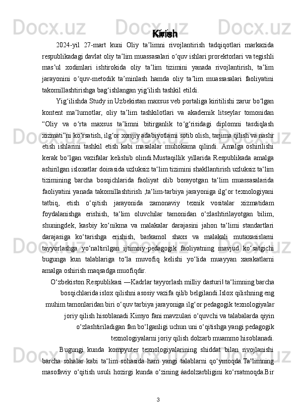 Kirish
2024-yil   27-mart   kuni   Oliy   ta limni   rivojlantirish   tadqiqotlari   markazidaʼ
respublikadagi davlat oliy ta lim muassasalari o quv ishlari prorektorlari va tegishli	
ʼ ʻ
mas ul   xodimlari   ishtirokida   oliy   ta lim   tizimini   yanada   rivojlantirish,   ta lim	
ʼ ʼ ʼ
jarayonini   o quv-metodik   ta minlash   hamda   oliy   ta lim   muassasalari   faoliyatini	
ʻ ʼ ʼ
takomillashtirishga bag ishlangan yig ilish tashkil etildi.	
ʻ ʻ
Yig ilishda Study in Uzbekistan maxsus veb portaliga kiritilishi zarur bo lgan	
ʻ ʻ
kontent   ma lumotlar,   oliy   ta lim   tashkilotlari   va   akademik   litseylar   tomonidan	
ʼ ʼ
“Oliy   va   o rta   maxsus   ta limni   bitirganlik   to g risidagi   diplomni   tasdiqlash
ʻ ʼ ʻ ʻ
xizmati”ni ko rsatish, ilg or xorijiy adabiyotlarni sotib olish, tarjima qilish va nashr
ʻ ʻ
etish   ishlarini   tashkil   etish   kabi   masalalar   muhokama   qilindi.   Amalga   oshirilishi
kerak   bo lgan   vazifalar   kelishib   olindi.Mustaqillik   yillarida   Respublikada   amalga	
ʻ
ashirilgan isloxatlar doirasida uzluksiz ta‘lim tizimini shakllantirish uzluksiz ta‘lim
tizimining   barcha   bosqichlarida   faoliyat   olib   borayotgan   ta‘lim   muassasalarida
faoliyatini  yanada takomillashtirish ,ta‘lim-tarbiya jarayoniga ilg‘or texnologiyani
tatbiq,   etish   o‘qitish   jarayonida   zamonaviy   texnik   vositalar   xizmatidam
foydalanishga   erishish,   ta‘lim   oluvchilar   tamonidan   o‘zlashtirilayotgan   bilim,
shuningdek,   kasbiy   ko‘nikma   va   malakalar   darajasini   jahon   ta‘limi   standartlari
darajasiga   ko‘tarishga   erishish,   barkamol   shaxs   va   malakali   mutaxasislarni
tayyorlashga   yo‘naltirilgan   ijtimoiy-pedagogik   faoliyatning   mavjud   ko‘satgichi
bugunga   kun   talablariga   to‘la   muvofiq   kelishi   yo‘lida   muayyan   xarakatlarni
amalga oshirish maqsadga muofiqdir.
O‘zbekiston Respublikasi ―Kadrlar tayyorlash milliy dasturi  ta‘limning barcha	
‖
bosqichlarida islox qilishni asosiy vazifa qilib belgilandi.Islox qilishning eng
muhim tamonlaridan biri o‘quv tarbiya jarayoniga ilg‘or pedagogik texnologiyalar
joriy qilish hisoblanadi.Kimyo fani mavzulari o‘quvchi va talabalarda qiyin
o‘zlashtiriladigan fan bo‘lganligi uchun uni o‘qitishga yangi pedagogik
texnologiyalarni joriy qilish dolzarb muammo hisoblanadi.
Bugungi   kunda   kompyuter   texnologiyalarining   shiddat   bilan   rivojlanishi
barcha   sohalar   kabi   ta‘lim   sohasida   ham   yangi   talablarni   qo‘ymoqda.Ta‘limning
masofaviy   o‘qitish   usuli   hozirgi   kunda   o‘zining   àadolzarbligini   ko‘rsatmoqda.Bir
3 