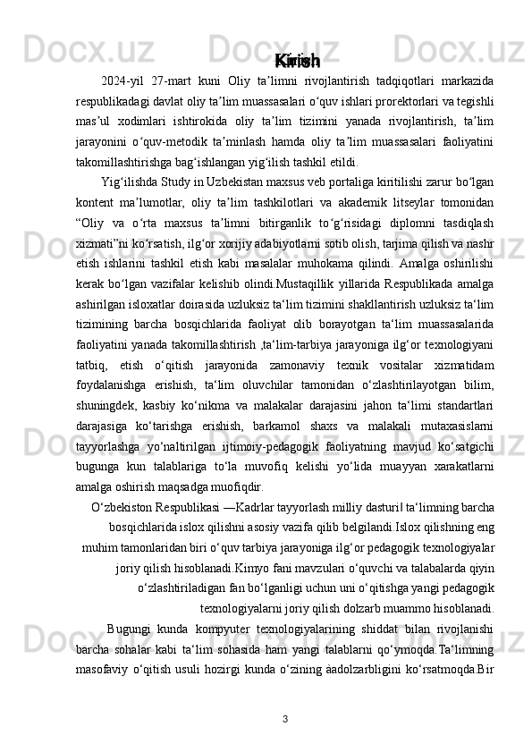 Kirish
2024-yil   27-mart   kuni   Oliy   ta limni   rivojlantirish   tadqiqotlari   markazidaʼ
respublikadagi davlat oliy ta lim muassasalari o quv ishlari prorektorlari va tegishli	
ʼ ʻ
mas ul   xodimlari   ishtirokida   oliy   ta lim   tizimini   yanada   rivojlantirish,   ta lim	
ʼ ʼ ʼ
jarayonini   o quv-metodik   ta minlash   hamda   oliy   ta lim   muassasalari   faoliyatini	
ʻ ʼ ʼ
takomillashtirishga bag ishlangan yig ilish tashkil etildi.	
ʻ ʻ
Yig ilishda Study in Uzbekistan maxsus veb portaliga kiritilishi zarur bo lgan	
ʻ ʻ
kontent   ma lumotlar,   oliy   ta lim   tashkilotlari   va   akademik   litseylar   tomonidan	
ʼ ʼ
“Oliy   va   o rta   maxsus   ta limni   bitirganlik   to g risidagi   diplomni   tasdiqlash
ʻ ʼ ʻ ʻ
xizmati”ni ko rsatish, ilg or xorijiy adabiyotlarni sotib olish, tarjima qilish va nashr
ʻ ʻ
etish   ishlarini   tashkil   etish   kabi   masalalar   muhokama   qilindi.   Amalga   oshirilishi
kerak   bo lgan   vazifalar   kelishib   olindi.Mustaqillik   yillarida   Respublikada   amalga	
ʻ
ashirilgan isloxatlar doirasida uzluksiz ta‘lim tizimini shakllantirish uzluksiz ta‘lim
tizimining   barcha   bosqichlarida   faoliyat   olib   borayotgan   ta‘lim   muassasalarida
faoliyatini  yanada takomillashtirish ,ta‘lim-tarbiya jarayoniga ilg‘or texnologiyani
tatbiq,   etish   o‘qitish   jarayonida   zamonaviy   texnik   vositalar   xizmatidam
foydalanishga   erishish,   ta‘lim   oluvchilar   tamonidan   o‘zlashtirilayotgan   bilim,
shuningdek,   kasbiy   ko‘nikma   va   malakalar   darajasini   jahon   ta‘limi   standartlari
darajasiga   ko‘tarishga   erishish,   barkamol   shaxs   va   malakali   mutaxasislarni
tayyorlashga   yo‘naltirilgan   ijtimoiy-pedagogik   faoliyatning   mavjud   ko‘satgichi
bugunga   kun   talablariga   to‘la   muvofiq   kelishi   yo‘lida   muayyan   xarakatlarni
amalga oshirish maqsadga muofiqdir.
O‘zbekiston Respublikasi ―Kadrlar tayyorlash milliy dasturi  ta‘limning barcha	
‖
bosqichlarida islox qilishni asosiy vazifa qilib belgilandi.Islox qilishning eng
muhim tamonlaridan biri o‘quv tarbiya jarayoniga ilg‘or pedagogik texnologiyalar
joriy qilish hisoblanadi.Kimyo fani mavzulari o‘quvchi va talabalarda qiyin
o‘zlashtiriladigan fan bo‘lganligi uchun uni o‘qitishga yangi pedagogik
texnologiyalarni joriy qilish dolzarb muammo hisoblanadi.
Bugungi   kunda   kompyuter   texnologiyalarining   shiddat   bilan   rivojlanishi
barcha   sohalar   kabi   ta‘lim   sohasida   ham   yangi   talablarni   qo‘ymoqda.Ta‘limning
masofaviy   o‘qitish   usuli   hozirgi   kunda   o‘zining   àadolzarbligini   ko‘rsatmoqda.Bir
3