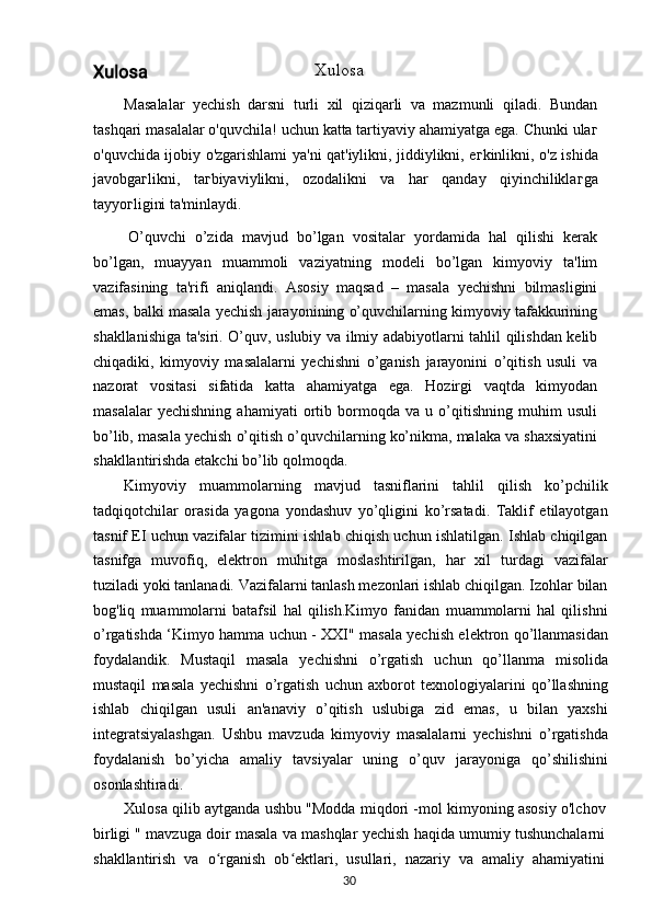 Xulosa
Masalalar   yechish   darsni   turli   xil   qiziqarli   va   mazmunli   qiladi.   Bundan
tashqari masalalar o'quvchila! uchun katta tartiyaviy ahamiyatga ega. Chunki ula г
o'quvchida ijobiy o'zgarishlami ya'ni qat'iylikni, jiddiylikni, e г kinlikni, o'z ishida
javobga г likni,   ta г biyaviylikni,   ozodalikni   va   har   qanday   qiyinchilikla г ga
tayyo г ligini ta'minlaydi.
O’quvchi   o’zida   mavjud   bo’lgan   vositalar   yordamida   hal   qilishi   kerak
bo’lgan,   muayyan   muammoli   vaziyatning   modeli   bo’lgan   kimyoviy   ta'lim
vazifasining   ta'rifi   aniqlandi.   Asosiy   maqsad   –   masala   yechishni   bilmasligini
emas, balki masala yechish jarayonining o’quvchilarning kimyoviy tafakkurining
shakllanishiga ta'siri. O’quv, uslubiy va ilmiy adabiyotlarni tahlil qilishdan kelib
chiqadiki,   kimyoviy   masalalarni   yechishni   o’ganish   jarayonini   o’qitish   usuli   va
nazorat   vositasi   sifatida   katta   ahamiyatga   ega.   Hozirgi   vaqtda   kimyodan
masalalar   yechishning   ahamiyati   ortib   bormoqda   va   u   o’qitishning   muhim   usuli
bo’lib, masala yechish o’qitish o’quvchilarning ko’nikma, malaka va shaxsiyatini
shakllantirishda etakchi bo’lib qolmoqda.
Kimyoviy   muammolarning   mavjud   tasniflarini   tahlil   qilish   ko’pchilik
tadqiqotchilar   orasida   yagona   yondashuv   yo’qligini   ko’rsatadi.   Taklif   etilayotgan
tasnif EI uchun vazifalar tizimini ishlab chiqish uchun ishlatilgan. Ishlab chiqilgan
tasnifga   muvofiq,   elektron   muhitga   moslashtirilgan,   har   xil   turdagi   vazifalar
tuziladi yoki tanlanadi. Vazifalarni tanlash mezonlari ishlab chiqilgan. Izohlar bilan
bog'liq   muammolarni   batafsil   hal   qilish.Kimyo   fanidan   muammolarni   hal   qilishni
o’rgatishda ‘Kimyo hamma uchun - XXI" masala yechish elektron qo’llanmasidan
foydalandik.   Mustaqil   masala   yechishni   o’rgatish   uchun   qo’llanma   misolida
mustaqil   masala   yechishni   o’rgatish   uchun   axborot   texnologiyalarini   qo’llashning
ishlab   chiqilgan   usuli   an'anaviy   o’qitish   uslubiga   zid   emas,   u   bilan   yaxshi
integratsiyalashgan.   Ushbu   mavzuda   kimyoviy   masalalarni   yechishni   o’rgatishda
foydalanish   bo’yicha   amaliy   tavsiyalar   uning   o’quv   jarayoniga   qo’shilishini
osonlashtiradi.
Xulosa qilib aytganda ushbu "Modda miqdori -mol kimyoning asosiy o'lchov
birligi " mavzuga doir masala va mashqlar yechish haqida umumiy tushunchalarni
shakllantirish   va   o rganish   ob ektlari,   usullari,   nazariy   va   amaliy   ahamiyatiniʻ ʻ
30 