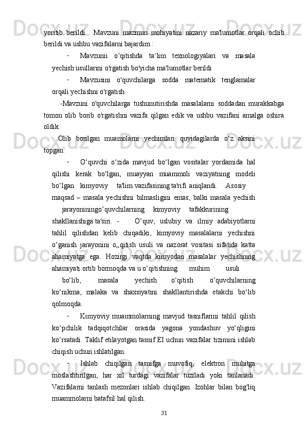 yoritib   berildi   .   М avzuni   mazmun   mohiyatini   nazariy   ma'lumotlar   orqali   ochib
berildi va ushbu vazifalarni bajardim :
- М avzunii   o qitishda   ta lim   texnologiyalari   va   masalaʻ ʻ
yechish usullarini o'rgatish bo'yicha ma'lumotlar berildi
- Mavzusini   o'quvchilarga   sodda   matematik   tenglamalar
orqali yechishni o'rgatish.
-Mavzuni   o'quvchilarga   tushunutirishda   masalalarni   soddadan   murakkabga
tomon   olib   borib   o'rgatishni   vazifa   qilgan   edik   va   ushbu   vazifani   amalga   oshira
oldik.
Olib   borilgan   muamolarni   yechimlari   quyidagilarda   o‘z   aksini
topgan:
- O‘quvchi   o‘zida   mavjud   bo‘lgan   vositalar   yordamida   hal
qilishi   kerak   bo‘lgan,   muayyan   muammoli   vaziyatning   modeli
bo‘lgan kimyoviy ta'lim vazifasining ta'rifi aniqlandi. Asosiy
maqsad   –   masala   yechishni   bilmasligini   emas,   balki   masala   yechish
jarayonining o’quvchilarning kimyoviy tafakkurining
shakllanishiga ta'siri. - O’quv,   uslubiy   va   ilmiy   adabiyotlarni
tahlil   qilishdan   kelib   chiqadiki,   kimyoviy   masalalarni   yechishni
o‘ganish   jarayonini   o„qitish   usuli   va   nazorat   vositasi   sifatida   katta
ahamiyatga   ega.   Hozirgi   vaqtda   kimyodan   masalalar   yechishning
ahamiyati ortib bormoqda va u o‘qitishning muhim usuli
bo‘lib, masala yechish o‘qitish   o‘quvchilarning
ko‘nikma,   malaka   va   shaxsiyatini   shakllantirishda   etakchi   bo‘lib
qolmoqda.
- Kimyoviy   muammolarning   mavjud   tasniflarini   tahlil   qilish
ko‘pchilik   tadqiqotchilar   orasida   yagona   yondashuv   yo‘qligini
ko‘rsatadi. Taklif etilayotgan tasnif EI uchun vazifalar tizimini ishlab
chiqish uchun ishlatilgan.
- Ishlab   chiqilgan   tasnifga   muvofiq,   elektron   muhitga
moslashtirilgan,   har   xil   turdagi   vazifalar   tuziladi   yoki   tanlanadi.
Vazifalarni   tanlash   mezonlari   ishlab   chiqilgan.   Izohlar   bilan   bog'liq
muammolarni batafsil hal qilish.
31 