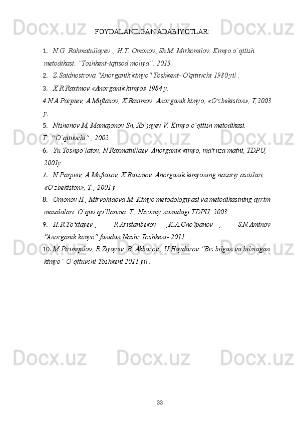 FOYDALANILGAN ADABIYOTLAR:
1. N.G. Rahmatullayev ., H.T. Omonov.,Sh.M. Mirkomilov. Kimyo o`qitish 
metodikasi. “Toshkent-iqtisod moliya”.  2013.
2. Z.Saidnosirova "Anorganik kimyo" Toshkent- O'qituvchi 1980 yil .
3. X.R.Raximov «Anorganik kimyo» 1984 y.
4.N.A.Parpi е v, A.Muftaxov, X.Raximov. Anorganik kimyo, «O’zb е kiston», T,2003 
y.
5. Nishonov M, Mamajonov Sh, Xo`jayev V. Kimyo o`qitish metodikasi.
T., ”O`qituvchi” , 2002.
6. Yu.Toshpo’latov, N.Raxmatullaеv. Anorganik kimyo, ma'ruza matni, TDPU, 
2001y.
7. N.Parpiеv, A.Muftaxov, X.Raximov. Anorganik kimyoning nazariy asoslari, 
«O’zbеkiston», T., 2001 y.
8. Omonov H., Mirvohidova M. Kimyo metodologiyasi va metodikasining ayrim 
masalalari.  O`quv qo`llanma. T., Nizomiy nomidagi TDPU, 2003.
9. H.R.To'xtayev , R.Aristanbekov ,K.A.Cho'lpanov , S.N.Aminov 
"Anorganik kimyo" fanidan Nashr Toshkent- 2011 .
10. M.Pirimqulov, R.Ziyayev, B. Akbarov , U.Haydarov “Biz bilgan va bilmagan 
kimyo” O’qituvchi Toshkent 2011 yil .
33 