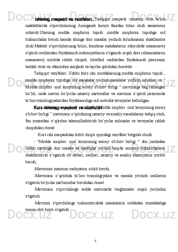 Ishining   maqsadi   va   vazifalari .   Tadqiqot   maqsadi   umumiy   o'rta   ta'lim
maktablarida   o'quvchilarning   Anorganik   kimyo   fanidan   bilim   olish   samarasini
oshirish.Ularning   modda   miqdorini   topish   ,modda   miqdorini   topishga   oid
tushunchalar  berish hamda  shunga doir  masalar  yechish  ko'nikmasini  shakllantira
olish.Maktab o'quvchilarining bilim, konikma malakalarini  oshirishda noananaviy
o'qitish usullaridan foydalanish imkoniyatlarini o'rganish orqali dars ishlanmalarini
noananaviy   uslubda   ishlab   chiqish.   Interfaol   usullardan   foydalanish   jarayonini
tashkil etish va otkazishni aniqlash va tajriba qilishdan iboratdir.
Tadqiqot vazifalari: Ushbu kurs ishi  moddalarning modda miqdorini topish ,
modda  miqdorini  topishga   oid  masalalar  yechish,masalalar  yechish  uslublari  va  "
Modda miqdori -mol kimyoning asosiy o'lchov birligi " mavzusiga bag ishlanganʻ
bo lib,   unda   mavzu   bo yicha   nazariy   materiallar   va   mavzuni   o qitish   jarayonida	
ʻ ʻ ʻ
ta lim texnologiyalaridan foydalanishga oid metodik tavsiyalar keltirilgan.
ʻ
Kurs ishining maqsadi va vazifalari .   “Modda miqdori -mol kimyoning asosiy
o'lchov birligi ” mavzusini o qitishning nazariy va amaliy masalalarini tadqiq etish,	
ʻ
fan   yuzasidan   o qitishni   takomillashtirish   bo yicha   xulosalar   va   tavsiyalar   ishlab	
ʻ ʻ
chiqishdan iborat.
Kurs ishi maqsadidan kelib chiqib quyidagi vazifalar belgilab olindi:
-   "Modda   miqdori   -mol   kimyoning   asosiy   o'lchov   birligi   "   shu   jumladan
ushbu   mavzuga   doir   masala   va   mashqlar   yechish   haqida   umumiy   tushunchalarni
shakllantirish  o rganish  ob ektlari,  usullari,  nazariy  va  amaliy   ahamiyatini   yoritib
ʻ ʻ
berish;
- М avzusini mazmun mohiyatini ochib berish;
- М avzusini   o qitishda   ta lim   texnologiyalari   va   masala   yechish   usullarini	
ʻ ʻ
o'rgatish bo'yicha ma'lumotlar berishdan iborat .
-Mavzusini   o'quvchilarga   sodda   matematik   tenglamalar   orqali   yechishni
o'rgatish.
-Mavzuni   o'quvchilarga   tushunutirishda   masalalarni   soddadan   murakkabga
tomon olib borib o'rgatish .
5 