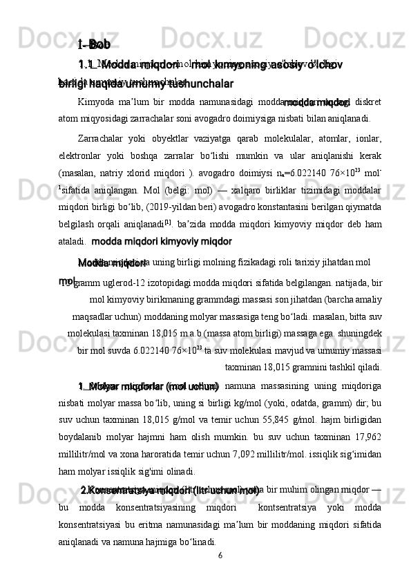 I -  Bob
1.1 .  Modda miqdori  -  mol k i myoning asosiy o'lchov birligi 
haqida umum i y tushunchalar
Kimyoda   ma lum   bir   modda   namunasidagi   modda   miqdori   undagi   diskretʼ
atom miqyosidagi zarrachalar soni avogadro doimiysiga nisbati bilan aniqlanadi.
Zarrachalar   yoki   obyektlar   vaziyatga   qarab   molekulalar,   atomlar,   ionlar,
elektronlar   yoki   boshqa   zarralar   bo lishi   mumkin   va   ular   aniqlanishi   kerak	
ʻ
(masalan,   natriy   xlorid   miqdori   ).   avogadro   doimiysi   n
a =6.022140   76×10 23
  mol -
1
sifatida   aniqlangan.   Mol   (belgi:   mol)   —   xalqaro   birliklar   tizimidagi   moddalar
miqdori birligi bo lib, (2019-yildan beri) avogadro konstantasini berilgan qiymatda	
ʻ
belgilash   orqali   aniqlanadi [1]
.   ba zida   modda   miqdori   kimyoviy   miqdor   deb   ham	
ʼ
ataladi.
Modda miqdori va uning birligi molning fizikadagi roli tarixiy jihatdan mol
12 gramm uglerod-12 izotopidagi modda miqdori sifatida belgilangan. natijada, bir
mol kimyoviy birikmaning grammdagi massasi son jihatdan (barcha amaliy
maqsadlar uchun) moddaning molyar massasiga teng bo ladi. masalan, bitta suv	
ʻ
molekulasi taxminan 18,015 m.a.b (massa atom birligi) massaga ega. shuningdek
bir mol suvda 6.022140 76×10 23
 ta suv molekulasi mavjud va umumiy massasi
taxminan 18,015 gramnini tashkil qiladi.
1 .   Molyar   miqdorlar   (mol   uchun)   namuna   massasining   uning   miqdoriga
nisbati molyar massa bo lib, uning si birligi kg/mol (yoki, odatda, gramm) dir; bu	
ʻ
suv   uchun   taxminan   18,015   g/mol   va   temir   uchun   55,845   g/mol.   hajm   birligidan
boydalanib   molyar   hajmni   ham   olish   mumkin.   bu   suv   uchun   taxminan   17,962
millilitr/mol va xona haroratida temir uchun 7,092 millilitr/mol. issiqlik sig imidan	
ʻ
ham molyar issiqlik sig'imi olinadi.
2.Konsentratsiya miqdori (litr uchun mol) yana bir muhim olingan miqdor —
bu   modda   konsentratsiyasining   miqdori     kontsentratsiya   yoki   modda
konsentratsiyasi   bu   eritma   namunasidagi   ma lum   bir   moddaning   miqdori   sifatida	
ʼ
aniqlanadi va namuna hajmiga bo linadi.	
ʻ
6 