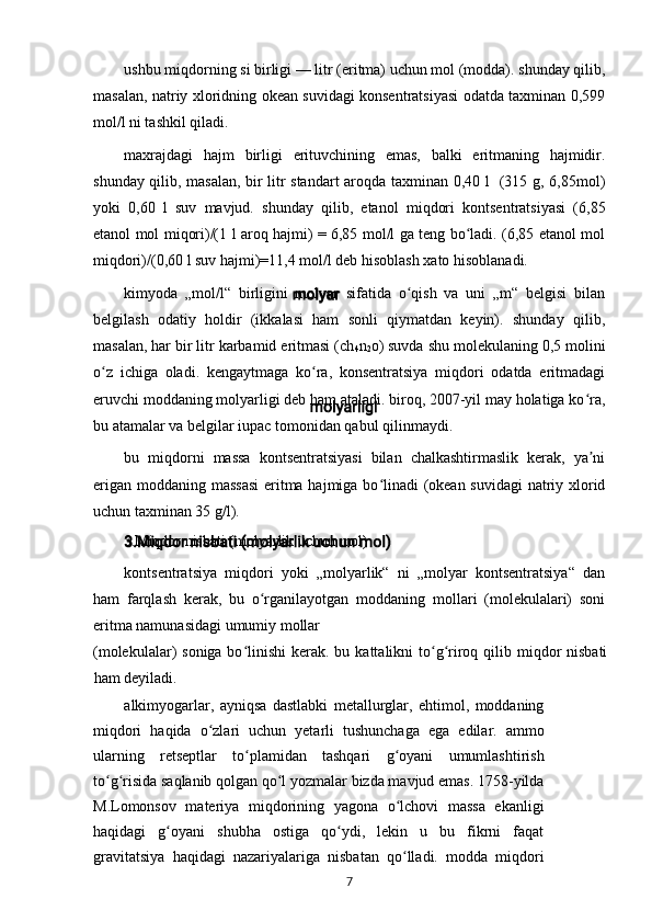 ushbu miqdorning si birligi — litr (eritma) uchun mol (modda). shunday qilib,
masalan, natriy xloridning okean suvidagi konsentratsiyasi odatda taxminan 0,599
mol/l ni tashkil qiladi.
maxrajdagi   hajm   birligi   erituvchining   emas,   balki   eritmaning   hajmidir.
shunday qilib, masalan, bir litr standart aroqda taxminan 0,40 l   (315 g, 6,85mol)
yoki   0,60   l   suv   mavjud.   shunday   qilib,   etanol   miqdori   kontsentratsiyasi   (6,85
etanol mol miqori)/(1 l aroq hajmi) = 6,85 mol/l ga teng bo ladi. (6,85 etanol molʻ
miqdori)/(0,60 l suv hajmi)=11,4 mol/l deb hisoblash xato hisoblanadi.
kimyoda   „mol/l“   birligini   molyar   sifatida   o qish   va   uni   „m“   belgisi   bilan	
ʻ
belgilash   odatiy   holdir   (ikkalasi   ham   sonli   qiymatdan   keyin).   shunday   qilib,
masalan, har bir litr karbamid eritmasi (ch
4 n
2 o) suvda shu molekulaning 0,5 molini
o z   ichiga   oladi.   kengaytmaga   ko ra,   konsentratsiya   miqdori   odatda   eritmadagi	
ʻ ʻ
eruvchi moddaning molyarligi deb ham ataladi. biroq, 2007-yil may holatiga ko ra,	
ʻ
bu atamalar va belgilar iupac tomonidan qabul qilinmaydi.
bu   miqdorni   massa   kontsentratsiyasi   bilan   chalkashtirmaslik   kerak,   ya ni
ʼ
erigan moddaning massasi  eritma hajmiga bo linadi  (okean suvidagi  natriy xlorid	
ʻ
uchun taxminan 35 g/l).
3.Miqdor nisbati (molyarlik uchun mol)
kontsentratsiya   miqdori   yoki   „molyarlik“   ni   „molyar   kontsentratsiya“   dan
ham   farqlash   kerak,   bu   o rganilayotgan   moddaning   mollari   (molekulalari)   soni	
ʻ
eritma namunasidagi umumiy mollar
(molekulalar)  soniga bo linishi  kerak. bu kattalikni  to g riroq qilib miqdor  nisbati	
ʻ ʻ ʻ
ham deyiladi.
alkimyogarlar,   ayniqsa   dastlabki   metallurglar,   ehtimol,   moddaning
miqdori   haqida   o zlari   uchun   yetarli   tushunchaga   ega   edilar.   ammo	
ʻ
ularning   retseptlar   to plamidan   tashqari   g oyani   umumlashtirish	
ʻ ʻ
to g risida saqlanib qolgan qo l yozmalar bizda mavjud emas. 1758-yilda	
ʻ ʻ ʻ
M.Lomonsov   materiya   miqdorining   yagona   o lchovi   massa   ekanligi	
ʻ
haqidagi   g oyani   shubha   ostiga   qo ydi,   lekin   u   bu   fikrni   faqat	
ʻ ʻ
gravitatsiya   haqidagi   nazariyalariga   nisbatan   qo lladi.   modda   miqdori	
ʻ
7 