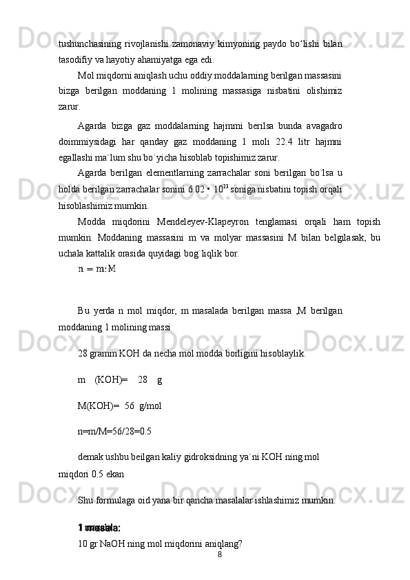 tushunchasining   rivojlanishi   zamonaviy  kimyoning  paydo  bo lishi   bilanʻ
tasodifiy va hayotiy ahamiyatga ega edi.
Mol miqdorni aniqlash uchu oddiy moddalarning berilgan massasini
bizga   berilgan   moddaning   1   molining   massasiga   nisbatini   olishimiz
zarur.
Agarda   bizga   gaz   moddalarning   hajmmi   berilsa   bunda   avagadro
doimmiysidagi   har   qanday   gaz   moddaning   1   moli   22.4   litr   hajmni
egallashi ma`lum shu bo`yicha hisoblab topishimiz zarur.
Agarda   berilgan   elementlarning   zarrachalar   soni   berilgan   bo`lsa   u
holda berilgan zarrachalar sonini 6.02 • 10 23 
soniga nisbatini topish orqali
hisoblashimiz mumkin.
Modda   miqdorini   Mendeleyev-Klapeyron   tenglamasi   orqali   ham   topish
mumkin.   Moddaning   massasini   m   va   molyar   massasini   M   bilan   belgilasak,   bu
uchala kattalik orasida quyidagi bog`liqlik bor.
Bu   yerda   n   mol   miqdor,   m   masalada   berilgan   massa   ,M   berilgan
moddaning 1 molining massi
28 gramm KOH da necha mol modda borligini hisoblaylik.
m   (KOH)=   28   g
M(KOH)=   56   g/mol
n=m/M=56/28=0.5
demak ushbu beilgan kaliy gidroksidning ya`ni KOH ning mol
miqdori 0.5 ekan
Shu formulaga oid yana bir qancha masalalar ishlashimiz mumkin.
1 masala:
10 gr NaOH ning mol miqdorini aniqlang?
8 