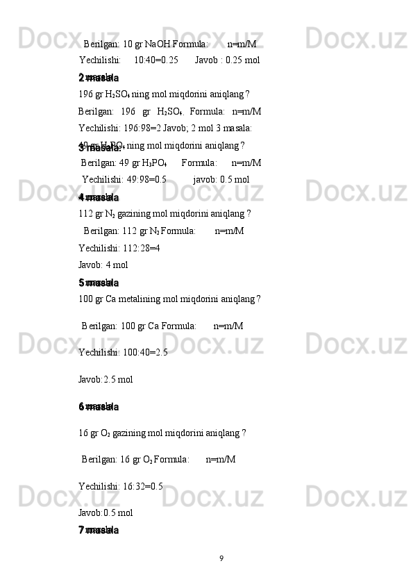 Berilgan: 10 gr NaOH Formula: n=m/M
Yechilishi: 10:40=0.25 Javob : 0.25 mol
2 masala
196 gr H
2 SO
4  ning mol miqdorini aniqlang ?
Berilgan:   196   gr   H
2 SO
4.   Formula:   n=m/M
Yechilishi: 196:98=2 Javob; 2 mol 3 masala:
49 gr H
3 PO
4  ning mol miqdorini aniqlang ?
Berilgan: 49 gr H
3 PO
4 Formula: n=m/M
Yechilishi: 49:98=0.5 javob: 0.5 mol
4 masala
112 gr N
2  gazining mol miqdorini aniqlang ?
Berilgan: 112 gr N
2  Formula: n=m/M
Yechilishi: 112:28=4
Javob: 4 mol
5 masala
100 gr Ca metalining mol miqdorini aniqlang ?
Berilgan: 100 gr Ca Formula: n=m/M
Yechilishi: 100:40=2.5
Javob:2.5 mol
6 masala
16 gr O
2  gazining mol miqdorini aniqlang ?
Berilgan: 16 gr O
2  Formula: n=m/M
Yechilishi: 16:32=0.5
Javob:0.5 mol
7 masala
9 
