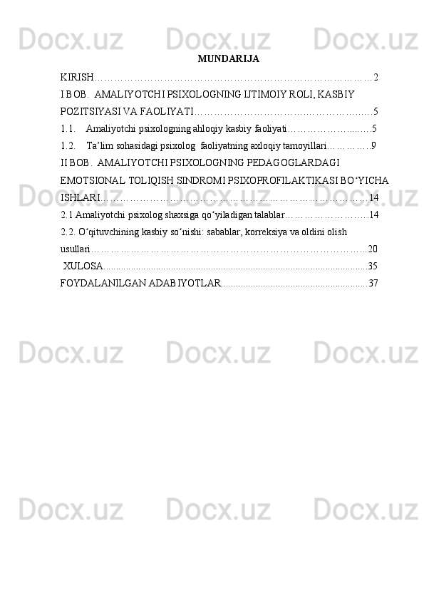   MUNDARIJA
KIRISH…………………………………………………………………………2
I BOB.  AMALIYOTCHI PSIXOLOGNING IJTIMOIY ROLI, KASBIY 
POZITSIYASI VA FAOLIYATI…………………………….……………..….5
1.1. Amaliyotchi psixologning ahloqiy kasbiy faoliyati……………….....….5
1.2. Ta’lim sohasidagi psixolog  faoliyatning axloqiy tamoyillari…………..9
II BOB.  AMALIYOTCHI PSIXOLOGNING PEDAGOGLARDAGI 
EMOTSIONAL TOLIQISH SINDROMI PSIXOPROFILAKTIKASI BO YICHA ʻ
ISHLARI………………………………………………………………………14
2.1 Amaliyotchi psixolog shaxsiga qo yiladigan talablar………………….….14	
ʻ
2.2. O qituvchining kasbiy so nishi: sabablar, korreksiya va oldini olish 	
ʻ ʻ
usullari………………………………………………………………………...20
  XULOSA..........................................................................................................35
FOYDALANILGAN ADABIYOTLAR.......................................................... . 37 