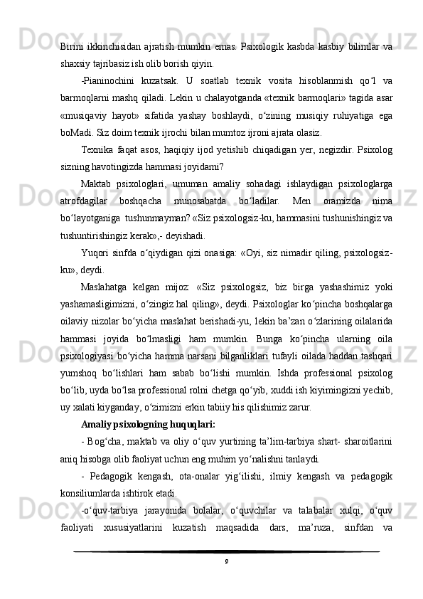 Birini   ikkinchisidan   ajratish   mumkin   emas.   Psixologik   kasbda   kasbiy   bilimlar   va
shaxsiy tajribasiz ish olib borish qiyin. 
-Pianinochini   kuzatsak.   U   soatlab   texnik   vosita   hisoblanmish   qo l   vaʻ
barmoqlarni mashq qiladi. Lekin u chalayotganda «texnik barmoqlari» tagida asar
«musiqaviy   hayot»   sifatida   yashay   boshlaydi,   o zining   musiqiy   ruhiyatiga   ega	
ʻ
boMadi. Siz doim texnik ijrochi bilan mumtoz ijroni ajrata olasiz.
Texnika   faqat   asos,   haqiqiy   ijod   yetishib   chiqadigan   yer,   negizdir.   Psixolog
sizning havotingizda hammasi joyidami?
Maktab   psixologlari,   umuman   amaliy   sohadagi   ishlaydigan   psixologlarga
atrofdagilar   boshqacha   munosabatda   bo ladilar.   Men   oramizda   nima	
ʻ
bo layotganiga  tushunmayman? «Siz psixologsiz-ku, hammasini tushunishingiz va	
ʻ
tushuntirishingiz kerak»,- deyishadi.
Yuqori sinfda o qiydigan qizi onasiga: «Oyi, siz nimadir qiling, psixologsiz-	
ʻ
ku», deydi.
Maslahatga   kelgan   mijoz:   «Siz   psixologsiz,   biz   birga   yashashimiz   yoki
yashamasligimizni, o zingiz hal qiling», deydi. Psixologlar ko pincha boshqalarga
ʻ ʻ
oilaviy nizolar bo yicha maslahat  berishadi-yu, lekin ba’zan o zlarining oilalarida	
ʻ ʻ
hammasi   joyida   bo lmasligi   ham   mumkin.   Bunga   ko pincha   ularning   oila	
ʻ ʻ
psixologiyasi  bo yicha hamma narsani  bilganliklari  tufayli oilada haddan tashqari	
ʻ
yumshoq   bo lishlari   ham   sabab   bo lishi   mumkin.   Ishda   professional   psixolog	
ʻ ʻ
bo lib, uyda bo lsa professional rolni chetga qo yib, xuddi ish kiyimingizni yechib,	
ʻ ʻ ʻ
uy xalati kiyganday, o zimizni erkin tabiiy his qilishimiz zarur.	
ʻ
Amaliy psixologning huquqlari:
-   Bog cha,   maktab   va   oliy   o quv   yurtining   ta’lim-tarbiya   shart-   sharoitlarini	
ʻ ʻ
aniq hisobga olib faoliyat uchun eng muhim yo nalishni tanlaydi.	
ʻ
-   Pedagogik   kengash,   ota-onalar   yig ilishi,   ilmiy   kengash   va   pedagogik	
ʻ
konsiliumlarda ishtirok etadi.
-o quv-tarbiya   jarayonida   bolalar,   o quvchilar   va   talabalar   xulqi,   o quv	
ʻ ʻ ʻ
faoliyati   xususiyatlarini   kuzatish   maqsadida   dars,   ma’ruza,   sinfdan   va
9 